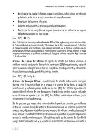 Secretaría de Tránsito y Transporte de Bogotá
[104]
• Estado de la vía, huella de frenada, grado de visibilidad, colocación de los vehículos
y distancia, entre otros, la cual constará en el croquis levantado.
• Descripción de los daños y lesiones.
• Relación de los medios de prueba aportados por las partes.
• Descripción de las compañías de seguros y números de las pólizas de los seguros
obligatorios exigidos por este código.
Conc.: 129, 144 y Ss.
Nota: El Ministerio de Transporte, mediante Resolución 400 de 2004, reglamenta y adopta el Formato Único
de “Informe Policial de Accidentes de Tránsito” (dimensiones, tipo de letra, contenido mínimo). El Ministerio
de Transporte asignará series numéricas a cada organismo de tránsito y a la Policía de Carreteras, que irán
preimpresas en el formato. Las autoridades de tránsito imprimen y controlan el formato. Informan en medio
magnético mensualmente los accidentes al Ministerio de Transporte, conforme a estándar. Rige a partir del
1º de julio de 2004.
Artículo 145. Copias del informe. El agente de tránsito que hubiere conocido el
accidente remitirá a más tardar dentro de las veinticuatro (24) horas siguientes, copia del
respectivo informe al organismo de tránsito competente para lo pertinente y a los centros
de conciliación autorizados por el Ministerio de Justicia.
Conc.: 129, 137, 144 y Ss.
Artículo 146. Concepto técnico. Las autoridades de tránsito podrán emitir conceptos
técnicos sobre la responsabilidad en el choque y la cuantía de los daños, a través del
procedimiento y audiencia pública dentro de los diez (10) días hábiles siguientes a la
presentación del informe. En caso de requerirse la práctica de pruebas estas se realizarán
en un término no superior a los diez (10) días hábiles, notificado en estrados previo
agotamiento de la vía gubernativa.
[En los procesos que versen sobre indemnización de perjuicios causados por accidentes
de tránsito, una vez dictada la sentencia de primera instancia, sin importar que esta sea
apelada o no, el juez decretará el embargo y secuestro del vehículo con el cual se causó el
daño, siempre y cuando el solicitante preste caución que garantice el pago de los perjuicios
que con la medida puedan causarse. Tal medida se regirá por las normas del libro IV del
Código de Procedimiento Civil, y se levantará si el condenado presta caución suficiente, o
 