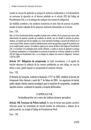 Código Nacional de Tránsito Terrestre
[105]
cuando en recurso de apelación se revoque la sentencia condenatoria o si el demandante
no promueve la ejecución en el término señalado en el artículo 335 del Código de
Procedimiento Civil, o si se extingue de cualquier otra manera la obligación].
Las medidas cautelares y las condenas económicas en esta clase de procesos no podrán
exceder el monto indexado de los perjuicios realmente demostrados en el mismo.
Conc.: 134.
Nota: La Corte Constitucional declaró exequible el párrafo entre corchetes [En los procesos que versen sobre
indemnización de perjuicios causados por accidentes de tránsito, una vez dictada la sentencia de primera
instancia, sin importar que esta sea apelada o no, el juez decretará el embargo y secuestro del vehículo con el
cual se causó el daño, siempre y cuando el solicitante preste caución que garantice el pago de los perjuicios que
con la medida puedan causarse. Tal medida se regirá por las normas del libro IV del Código de Procedimiento
Civil, y se levantará si el condenado presta caución suficiente, o cuando en recurso de apelación se revoque
la sentencia condenatoria o si el demandante no promueve la ejecución en el término señalado en el artículo
335 del Código de Procedimiento Civil, o si se extingue de cualquier otra manera la obligación]. Sentencia
C-039 de 2004.
Artículo 147. Obligación de comparendo. En toda circunstancia, si el agente de
tránsito observare la violación de las normas establecidas en este código, en caso de
daños a cosas, podrá imponer un comparendo al conductor infractor.
Conc.: 135.
El Ministerio de Transporte, mediante la Resolución 17777 de 2002, estableció el formato del
Comparendo Único Nacional, a partir del 1º de febrero de 2003. Los organismos de tránsito
podrán adoptar distintos sistemas tecnológicos para la imposición de comparendos, cumpliendo
requisitosmínimos yordenaránlaimpresiónyelrepartodelformulario.
CAPITULO VII
Actualización en caso de infracciones penales
Artículo 148. Funciones de Policía Judicial. En caso de hechos que puedan constituir
infracción penal, las autoridades de tránsito tendrán las atribuciones y deberes de la
policía judicial, con arreglo al Código de Procedimiento Penal.
Conc.: 143.
 