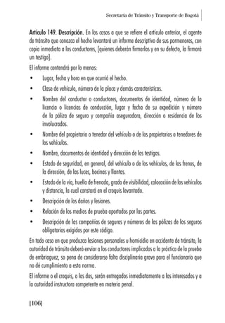 Secretaría de Tránsito y Transporte de Bogotá
[106]
Artículo 149. Descripción. En los casos a que se refiere el artículo anterior, el agente
de tránsito que conozca el hecho levantará un informe descriptivo de sus pormenores, con
copia inmediata a los conductores, [quienes deberán firmarlas y en su defecto, la firmará
un testigo].
El informe contendrá por lo menos:
• Lugar, fecha y hora en que ocurrió el hecho.
• Clase de vehículo, número de la placa y demás características.
• Nombre del conductor o conductores, documentos de identidad, número de la
licencia o licencias de conducción, lugar y fecha de su expedición y número
de la póliza de seguro y compañía aseguradora, dirección o residencia de los
involucrados.
• Nombre del propietario o tenedor del vehículo o de los propietarios o tenedores de
los vehículos.
• Nombre, documentos de identidad y dirección de los testigos.
• Estado de seguridad, en general, del vehículo o de los vehículos, de los frenos, de
la dirección, de las luces, bocinas y llantas.
• Estado de la vía, huella de frenada, grado de visibilidad, colocación de los vehículos
y distancia, la cual constará en el croquis levantado.
• Descripción de los daños y lesiones.
• Relación de los medios de prueba aportados por las partes.
• Descripción de las compañías de seguros y números de las pólizas de los seguros
obligatorios exigidos por este código.
En todo caso en que produzca lesiones personales u homicidio en accidente de tránsito, la
autoridad de tránsito deberá enviar a los conductores implicados a la práctica de la prueba
de embriaguez, so pena de considerarse falta disciplinaria grave para el funcionario que
no dé cumplimiento a esta norma.
El informe o el croquis, o los dos, serán entregados inmediatamente a los interesados y a
la autoridad instructora competente en materia penal.
 