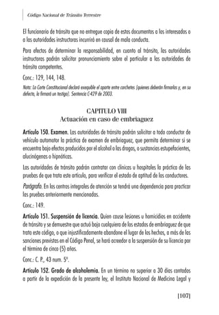 Código Nacional de Tránsito Terrestre
[107]
El funcionario de tránsito que no entregue copia de estos documentos a los interesados o
a las autoridades instructoras incurrirá en causal de mala conducta.
Para efectos de determinar la responsabilidad, en cuanto al tránsito, las autoridades
instructoras podrán solicitar pronunciamiento sobre el particular a las autoridades de
tránsito competentes.
Conc.: 129, 144, 148.
Nota: La Corte Constitucional declaró exequible el aparte entre corchetes [quienes deberán firmarlas y, en su
defecto, la firmará un testigo]. Sentencia C-429 de 2003.
CAPITULO VIII
Actuación en caso de embriaguez
Artículo 150. Examen. Las autoridades de tránsito podrán solicitar a todo conductor de
vehículo automotor la práctica de examen de embriaguez, que permita determinar si se
encuentra bajo efectos producidos por el alcohol o las drogas, o sustancias estupefacientes,
alucinógenas o hipnóticas.
Las autoridades de tránsito podrán contratar con clínicas u hospitales la práctica de las
pruebas de que trata este artículo, para verificar el estado de aptitud de los conductores.
Parágrafo. En los centros integrales de atención se tendrá una dependencia para practicar
las pruebas anteriormente mencionadas.
Conc.: 149.
Artículo 151. Suspensión de licencia. Quien cause lesiones u homicidios en accidente
de tránsito y se demuestre que actuó bajo cualquiera de los estados de embriaguez de que
trata este código, o que injustificadamente abandone el lugar de los hechos, a más de las
sanciones previstas en el Código Penal, se hará acreedor a la suspensión de su licencia por
el término de cinco (5) años.
Conc.: C. P., 43 num. 5º.
Artículo 152. Grado de alcoholemia. En un término no superior a 30 días contados
a partir de la expedición de la presente ley, el Instituto Nacional de Medicina Legal y
 