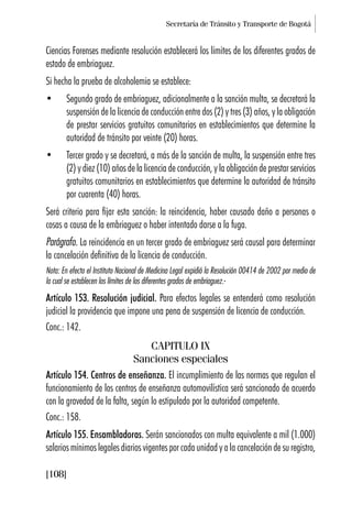 Secretaría de Tránsito y Transporte de Bogotá
[108]
Ciencias Forenses mediante resolución establecerá los límites de los diferentes grados de
estado de embriaguez.
Si hecha la prueba de alcoholemia se establece:
• Segundo grado de embriaguez, adicionalmente a la sanción multa, se decretará la
suspensión de la licencia de conducción entre dos (2) y tres (3) años, y la obligación
de prestar servicios gratuitos comunitarios en establecimientos que determine la
autoridad de tránsito por veinte (20) horas.
• Tercer grado y se decretará, a más de la sanción de multa, la suspensión entre tres
(2) y diez (10) años de la licencia de conducción, y la obligación de prestar servicios
gratuitos comunitarios en establecimientos que determine la autoridad de tránsito
por cuarenta (40) horas.
Será criterio para fijar esta sanción: la reincidencia, haber causado daño a personas o
cosas a causa de la embriaguez o haber intentado darse a la fuga.
Parágrafo. La reincidencia en un tercer grado de embriaguez será causal para determinar
la cancelación definitiva de la licencia de conducción.
Nota: En efecto el Instituto Nacional de Medicina Legal expidió la Resolución 00414 de 2002 por medio de
la cual se establecen los límites de los diferentes grados de embriaguez.-
Artículo 153. Resolución judicial. Para efectos legales se entenderá como resolución
judicial la providencia que impone una pena de suspensión de licencia de conducción.
Conc.: 142.
CAPITULO IX
Sanciones especiales
Artículo 154. Centros de enseñanza. El incumplimiento de las normas que regulan el
funcionamiento de los centros de enseñanza automovilística será sancionado de acuerdo
con la gravedad de la falta, según lo estipulado por la autoridad competente.
Conc.: 158.
Artículo 155. Ensambladoras. Serán sancionados con multa equivalente a mil (1.000)
salarios mínimos legales diarios vigentes por cada unidad y a la cancelación de su registro,
 