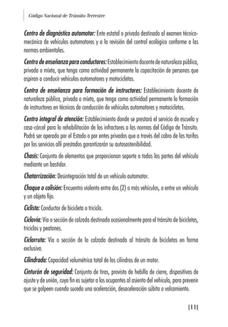 Código Nacional de Tránsito Terrestre
[11]
Centro de diagnóstico automotor: Ente estatal o privado destinado al examen técnico-
mecánico de vehículos automotores y a la revisión del control ecológico conforme a las
normas ambientales.
Centro de enseñanza para conductores:Establecimientodocentedenaturalezapública,
privada o mixta, que tenga como actividad permanente la capacitación de personas que
aspiran a conducir vehículos automotores y motocicletas.
Centro de enseñanza para formación de instructores: Establecimiento docente de
naturaleza pública, privada o mixta, que tenga como actividad permanente la formación
de instructores en técnicas de conducción de vehículos automotores y motocicletas.
Centro integral de atención: Establecimiento donde se prestará el servicio de escuela y
casa-cárcel para la rehabilitación de los infractores a las normas del Código de Tránsito.
Podrá ser operado por el Estado o por entes privados que a través del cobro de las tarifas
por los servicios allí prestados garantizarán su autosostenibilidad.
Chasís: Conjunto de elementos que proporcionan soporte a todas las partes del vehículo
mediante un bastidor.
Chatarrización: Desintegración total de un vehículo automotor.
Choque o colisión: Encuentro violento entre dos (2) o más vehículos, o entre un vehículo
y un objeto fijo.
Ciclista: Conductor de bicicleta o triciclo.
Ciclovía: Vía o sección de calzada destinada ocasionalmente para el tránsito de bicicletas,
triciclos y peatones.
Ciclorruta: Vía o sección de la calzada destinada al tránsito de bicicletas en forma
exclusiva.
Cilindrada: Capacidad volumétrica total de los cilindros de un motor.
Cinturón de seguridad: Conjunto de tiras, provisto de hebilla de cierre, dispositivos de
ajuste y de unión, cuyo fin es sujetar a los ocupantes al asiento del vehículo, para prevenir
que se golpeen cuando suceda una aceleración, desaceleración súbita o volcamiento.
 
