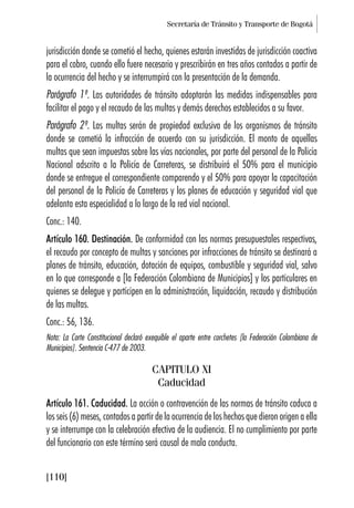 Secretaría de Tránsito y Transporte de Bogotá
[110]
jurisdicción donde se cometió el hecho, quienes estarán investidas de jurisdicción coactiva
para el cobro, cuando ello fuere necesario y prescribirán en tres años contados a partir de
la ocurrencia del hecho y se interrumpirá con la presentación de la demanda.
Parágrafo 1º. Las autoridades de tránsito adoptarán las medidas indispensables para
facilitar el pago y el recaudo de las multas y demás derechos establecidos a su favor.
Parágrafo 2º. Las multas serán de propiedad exclusiva de los organismos de tránsito
donde se cometió la infracción de acuerdo con su jurisdicción. El monto de aquellas
multas que sean impuestas sobre las vías nacionales, por parte del personal de la Policía
Nacional adscrito a la Policía de Carreteras, se distribuirá el 50% para el municipio
donde se entregue el correspondiente comparendo y el 50% para apoyar la capacitación
del personal de la Policía de Carreteras y los planes de educación y seguridad vial que
adelanta esta especialidad a lo largo de la red vial nacional.
Conc.: 140.
Artículo 160. Destinación. De conformidad con las normas presupuestales respectivas,
el recaudo por concepto de multas y sanciones por infracciones de tránsito se destinará a
planes de tránsito, educación, dotación de equipos, combustible y seguridad vial, salvo
en lo que corresponde a [la Federación Colombiana de Municipios] y los particulares en
quienes se delegue y participen en la administración, liquidación, recaudo y distribución
de las multas.
Conc.: 56, 136.
Nota: La Corte Constitucional declaró exequible el aparte entre corchetes [la Federación Colombiana de
Municipios]. Sentencia C-477 de 2003.
CAPITULO XI
Caducidad
Artículo 161. Caducidad. La acción o contravención de las normas de tránsito caduca a
los seis (6) meses, contados a partir de la ocurrencia de los hechos que dieron origen a ella
y se interrumpe con la celebración efectiva de la audiencia. El no cumplimiento por parte
del funcionario con este término será causal de mala conducta.
 