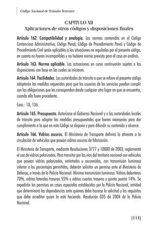 Código Nacional de Tránsito Terrestre
[111]
CAPITULO XII
Aplicaciones de otros códigos y disposiciones finales
Artículo 162. Compatibilidad y analogía. Las normas contenidas en el Código
Contencioso Administrativo, Código Penal, Código de Procedimiento Penal y Código de
Procedimiento Civil serán aplicables a las situaciones no reguladas por el presente código,
en cuanto no fueren incompatibles y no hubiere norma prevista para el caso en análisis.
Artículo 163. Norma aplicable. Las actuaciones en curso continuarán sujetas a las
disposiciones con base en las cuales se iniciaron.
Artículo 164. Facilidades. Las autoridades de tránsito a que se refiere el presente código
adoptarán las medidas requeridas para que los usuarios de los servicios puedan cumplir
con las obligaciones que les correspondan desde cualquier otro lugar en que se encuentre,
cuando ello fuere procedente.
Conc.: 10, 136.
Artículo 165. Presupuesto. Autorízase al Gobierno Nacional y a las autoridades locales
de tránsito para adoptar las medidas presupuestales que fueren necesarias para dar
cumplimiento a lo que en este Código se dispone y para difundir su contenido y alcance.
Artículo 166. Vidrios oscuros. El Ministerio de Transporte definirá lo atinente a la
circulación de vehículos que posean vidrios oscuros de fabricación.
El Ministerio de Transporte, mediante Resoluciones 3777 y 10000 de 2003, reglamentó
el uso de vidrios polarizados. Para transitar por las vías del territorio nacional con vehículos
que posean vidrios polarizados, entintados u oscurecidos, con transmisión luminosa
inferior a los porcentajes permitidos, deberán solicitar un permiso ante el Ministerio de
Defensa, a través de la Policía Nacional. Mínima transmisión luminosa: Vidrios delanteros
70%, vidrios laterales traseros 55% y vidrios cuartos traseros y quinta puerta 14%. Se
expedirán los permisos en casos especiales establecidos por la Policía Nacional, entidad
que determinará las dependencias ante quienes debe hacerse la solicitud y los requisitos
que debe acreditar quien la esté haciendo. Resolución 035 de 2004 de la Policía
Nacional.
 