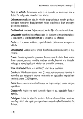 Secretaría de Tránsito y Transporte de Bogotá
[12]
Clase de vehículo: Denominación dada a un automotor de conformidad con su
destinación, configuración y especificaciones técnicas.
Columna motorizada: Son todos los vehículos autopropulsados o tractados que hacen
parte de un mismo grupo de desplazamiento militar, bajo el mando de un comandante
que los dirige o coordina.
Combinación de vehículos: Conjunto acoplado de dos (2) o más unidades vehiculares.
Comparendo: Orden formal de notificación para que el presunto contraventor o implicado
se presente ante la autoridad de tránsito por la comisión de una infracción.
Conductor: Es la persona habilitada y capacitada técnica y teóricamente para operar un
vehículo.
Conjunto óptico: Grupo de luces de servicio, delimitadoras, direccionales, pilotos de freno
y reverso.
Croquis: Plano descriptivo de los pormenores de un accidente de tránsito donde resulten
daños a personas, vehículos, inmuebles, muebles o animales, levantado en el sitio de los
hechos por el agente, la policía de tránsito o por la autoridad competente.
Cruce e intersección: Punto en el cual dos (2) o más vías se encuentran.
Cuatrimoto: Vehículo automotor de cuatro (4) ruedas con componentes mecánicos de
motocicleta, para transporte de personas o mercancías con capacidad de carga de hasta
setecientos setenta (770) kilogramos.
Cuneta: Zanja o conducto construido al borde de una vía para recoger y evacuar las aguas
superficiales.
Discapacitado: Persona que tiene disminuida alguna de sus capacidades físicas o
mentales.
Embriaguez: Estado de alteración transitoria de las condiciones físicas y mentales,
causada por intoxicación aguda que no permite una adecuada realización de actividades
de riesgo.
 