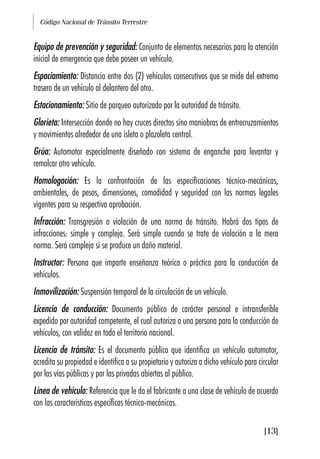 Código Nacional de Tránsito Terrestre
[13]
Equipo de prevención y seguridad: Conjunto de elementos necesarios para la atención
inicial de emergencia que debe poseer un vehículo.
Espaciamiento: Distancia entre dos (2) vehículos consecutivos que se mide del extremo
trasero de un vehículo al delantero del otro.
Estacionamiento: Sitio de parqueo autorizado por la autoridad de tránsito.
Glorieta: Intersección donde no hay cruces directos sino maniobras de entrecruzamientos
y movimientos alrededor de una isleta o plazoleta central.
Grúa: Automotor especialmente diseñado con sistema de enganche para levantar y
remolcar otro vehículo.
Homologación: Es la confrontación de las especificaciones técnico-mecánicas,
ambientales, de pesos, dimensiones, comodidad y seguridad con las normas legales
vigentes para su respectiva aprobación.
Infracción: Transgresión o violación de una norma de tránsito. Habrá dos tipos de
infracciones: simple y compleja. Será simple cuando se trate de violación a la mera
norma. Será compleja si se produce un daño material.
Instructor: Persona que imparte enseñanza teórica o práctica para la conducción de
vehículos.
Inmovilización: Suspensión temporal de la circulación de un vehículo.
Licencia de conducción: Documento público de carácter personal e intransferible
expedido por autoridad competente, el cual autoriza a una persona para la conducción de
vehículos, con validez en todo el territorio nacional.
Licencia de tránsito: Es el documento público que identifica un vehículo automotor,
acredita su propiedad e identifica a su propietario y autoriza a dicho vehículo para circular
por las vías públicas y por las privadas abiertas al público.
Línea de vehículo: Referencia que le da el fabricante a una clase de vehículo de acuerdo
con las características específicas técnico-mecánicas.
 