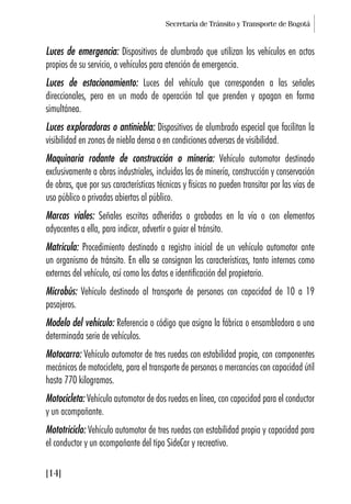 Secretaría de Tránsito y Transporte de Bogotá
[14]
Luces de emergencia: Dispositivos de alumbrado que utilizan los vehículos en actos
propios de su servicio, o vehículos para atención de emergencia.
Luces de estacionamiento: Luces del vehículo que corresponden a las señales
direccionales, pero en un modo de operación tal que prenden y apagan en forma
simultánea.
Luces exploradoras o antiniebla: Dispositivos de alumbrado especial que facilitan la
visibilidad en zonas de niebla densa o en condiciones adversas de visibilidad.
Maquinaria rodante de construcción o minería: Vehículo automotor destinado
exclusivamente a obras industriales, incluidas las de minería, construcción y conservación
de obras, que por sus características técnicas y físicas no pueden transitar por las vías de
uso público o privadas abiertas al público.
Marcas viales: Señales escritas adheridas o grabadas en la vía o con elementos
adyacentes a ella, para indicar, advertir o guiar el tránsito.
Matrícula: Procedimiento destinado a registro inicial de un vehículo automotor ante
un organismo de tránsito. En ella se consignan las características, tanto internas como
externas del vehículo, así como los datos e identificación del propietario.
Microbús: Vehículo destinado al transporte de personas con capacidad de 10 a 19
pasajeros.
Modelo del vehículo: Referencia o código que asigna la fábrica o ensambladora a una
determinada serie de vehículos.
Motocarro: Vehículo automotor de tres ruedas con estabilidad propia, con componentes
mecánicos de motocicleta, para el transporte de personas o mercancías con capacidad útil
hasta 770 kilogramos.
Motocicleta: Vehículo automotor de dos ruedas en línea, con capacidad para el conductor
y un acompañante.
Mototriciclo: Vehículo automotor de tres ruedas con estabilidad propia y capacidad para
el conductor y un acompañante del tipo SideCar y recreativo.
 