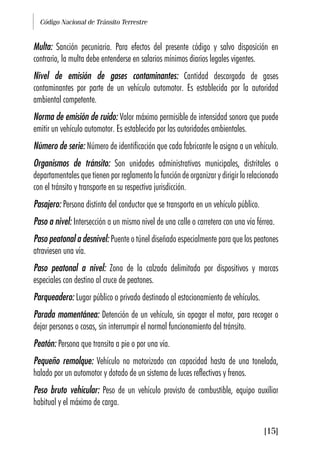 Código Nacional de Tránsito Terrestre
[15]
Multa: Sanción pecuniaria. Para efectos del presente código y salvo disposición en
contrario, la multa debe entenderse en salarios mínimos diarios legales vigentes.
Nivel de emisión de gases contaminantes: Cantidad descargada de gases
contaminantes por parte de un vehículo automotor. Es establecida por la autoridad
ambiental competente.
Norma de emisión de ruido: Valor máximo permisible de intensidad sonora que puede
emitir un vehículo automotor. Es establecido por las autoridades ambientales.
Número de serie: Número de identificación que cada fabricante le asigna a un vehículo.
Organismos de tránsito: Son unidades administrativas municipales, distritales o
departamentales que tienen por reglamento la función de organizar y dirigir lo relacionado
con el tránsito y transporte en su respectiva jurisdicción.
Pasajero: Persona distinta del conductor que se transporta en un vehículo público.
Paso a nivel: Intersección a un mismo nivel de una calle o carretera con una vía férrea.
Paso peatonal a desnivel: Puente o túnel diseñado especialmente para que los peatones
atraviesen una vía.
Paso peatonal a nivel: Zona de la calzada delimitada por dispositivos y marcas
especiales con destino al cruce de peatones.
Parqueadero: Lugar público o privado destinado al estacionamiento de vehículos.
Parada momentánea: Detención de un vehículo, sin apagar el motor, para recoger o
dejar personas o cosas, sin interrumpir el normal funcionamiento del tránsito.
Peatón: Persona que transita a pie o por una vía.
Pequeño remolque: Vehículo no motorizado con capacidad hasta de una tonelada,
halado por un automotor y dotado de un sistema de luces reflectivas y frenos.
Peso bruto vehicular: Peso de un vehículo provisto de combustible, equipo auxiliar
habitual y el máximo de carga.
 