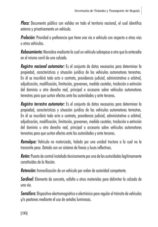 Secretaría de Tránsito y Transporte de Bogotá
[16]
Placa: Documento público con validez en todo el territorio nacional, el cual identifica
externa y privativamente un vehículo.
Prelación: Prioridad o preferencia que tiene una vía o vehículo con respecto a otras vías
u otros vehículos.
Rebasamiento: Maniobra mediante la cual un vehículo sobrepasa a otro que lo antecedía
en el mismo carril de una calzada.
Registro nacional automotor: Es el conjunto de datos necesarios para determinar la
propiedad, características y situación jurídica de los vehículos automotores terrestres.
En él se inscribirá todo acto o contrato, providencia judicial, administrativa o arbitral,
adjudicación, modificación, limitación, gravamen, medida cautelar, traslación o extinción
del dominio u otro derecho real, principal o accesorio sobre vehículos automotores
terrestres para que surtan efectos ante las autoridades y ante terceros.
Registro terrestre automotor: Es el conjunto de datos necesarios para determinar la
propiedad, características y situación jurídica de los vehículos automotores terrestres.
En él se inscribirá todo acto o contrato, providencia judicial, administrativa o arbitral,
adjudicación, modificación, limitación, gravamen, medida cautelar, traslación o extinción
del dominio u otro derecho real, principal o accesorio sobre vehículos automotores
terrestres para que surtan efectos ante las autoridades y ante terceros.
Remolque: Vehículo no motorizado, halado por una unidad tractora a la cual no le
transmite peso. Dotado con un sistema de frenos y luces reflectivas.
Retén:Puestodecontrolinstaladotécnicamenteporunadelasautoridadeslegítimamente
constituidas de la Nación.
Retención: Inmovilización de un vehículo por orden de autoridad competente.
Sardinel: Elemento de concreto, asfalto u otros materiales para delimitar la calzada de
una vía.
Semáforo: Dispositivo electromagnético o electrónico para regular el tránsito de vehículos
y/o peatones mediante el uso de señales luminosas.
 