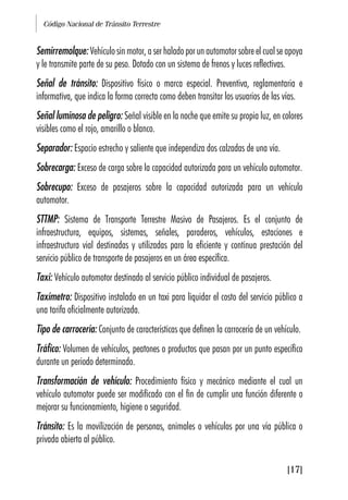 Código Nacional de Tránsito Terrestre
[17]
Semirremolque: Vehículo sin motor, a ser halado por un automotor sobre el cual se apoya
y le transmite parte de su peso. Dotado con un sistema de frenos y luces reflectivas.
Señal de tránsito: Dispositivo físico o marca especial. Preventiva, reglamentaria e
informativa, que indica la forma correcta como deben transitar los usuarios de las vías.
Señal luminosa de peligro: Señal visible en la noche que emite su propia luz, en colores
visibles como el rojo, amarillo o blanco.
Separador: Espacio estrecho y saliente que independiza dos calzadas de una vía.
Sobrecarga: Exceso de carga sobre la capacidad autorizada para un vehículo automotor.
Sobrecupo: Exceso de pasajeros sobre la capacidad autorizada para un vehículo
automotor.
STTMP: Sistema de Transporte Terrestre Masivo de Pasajeros. Es el conjunto de
infraestructura, equipos, sistemas, señales, paraderos, vehículos, estaciones e
infraestructura vial destinadas y utilizadas para la eficiente y continua prestación del
servicio público de transporte de pasajeros en un área específica.
Taxi: Vehículo automotor destinado al servicio público individual de pasajeros.
Taxímetro: Dispositivo instalado en un taxi para liquidar el costo del servicio público a
una tarifa oficialmente autorizada.
Tipo de carrocería: Conjunto de características que definen la carrocería de un vehículo.
Tráfico: Volumen de vehículos, peatones o productos que pasan por un punto específico
durante un periodo determinado.
Transformación de vehículo: Procedimiento físico y mecánico mediante el cual un
vehículo automotor puede ser modificado con el fin de cumplir una función diferente o
mejorar su funcionamiento, higiene o seguridad.
Tránsito: Es la movilización de personas, animales o vehículos por una vía pública o
privada abierta al público.
 