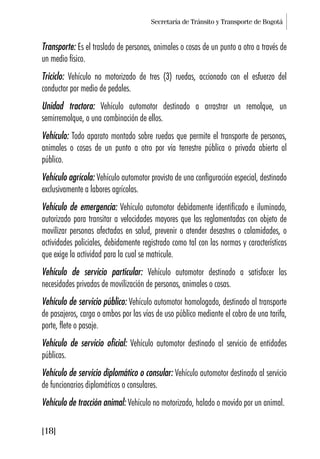 Secretaría de Tránsito y Transporte de Bogotá
[18]
Transporte: Es el traslado de personas, animales o cosas de un punto a otro a través de
un medio físico.
Triciclo: Vehículo no motorizado de tres (3) ruedas, accionado con el esfuerzo del
conductor por medio de pedales.
Unidad tractora: Vehículo automotor destinado a arrastrar un remolque, un
semirremolque, o una combinación de ellos.
Vehículo: Todo aparato montado sobre ruedas que permite el transporte de personas,
animales o cosas de un punto a otro por vía terrestre pública o privada abierta al
público.
Vehículo agrícola: Vehículo automotor provisto de una configuración especial, destinado
exclusivamente a labores agrícolas.
Vehículo de emergencia: Vehículo automotor debidamente identificado e iluminado,
autorizado para transitar a velocidades mayores que las reglamentadas con objeto de
movilizar personas afectadas en salud, prevenir o atender desastres o calamidades, o
actividades policiales, debidamente registrado como tal con las normas y características
que exige la actividad para la cual se matricule.
Vehículo de servicio particular: Vehículo automotor destinado a satisfacer las
necesidades privadas de movilización de personas, animales o cosas.
Vehículo de servicio público: Vehículo automotor homologado, destinado al transporte
de pasajeros, carga o ambos por las vías de uso público mediante el cobro de una tarifa,
porte, flete o pasaje.
Vehículo de servicio oficial: Vehículo automotor destinado al servicio de entidades
públicas.
Vehículo de servicio diplomático o consular: Vehículo automotor destinado al servicio
de funcionarios diplomáticos o consulares.
Vehículo de tracción animal: Vehículo no motorizado, halado o movido por un animal.
 