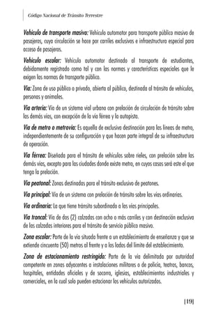 Código Nacional de Tránsito Terrestre
[19]
Vehículo de transporte masivo: Vehículo automotor para transporte público masivo de
pasajeros, cuya circulación se hace por carriles exclusivos e infraestructura especial para
acceso de pasajeros.
Vehículo escolar: Vehículo automotor destinado al transporte de estudiantes,
debidamente registrado como tal y con las normas y características especiales que le
exigen las normas de transporte público.
Vía: Zona de uso público o privado, abierta al público, destinada al tránsito de vehículos,
personas y animales.
Vía arteria: Vía de un sistema vial urbano con prelación de circulación de tránsito sobre
las demás vías, con excepción de la vía férrea y la autopista.
Vía de metro o metrovía: Es aquella de exclusiva destinación para las líneas de metro,
independientemente de su configuración y que hacen parte integral de su infraestructura
de operación.
Vía férrea: Diseñada para el tránsito de vehículos sobre rieles, con prelación sobre las
demás vías, excepto para las ciudades donde existe metro, en cuyos casos será este el que
tenga la prelación.
Vía peatonal: Zonas destinadas para el tránsito exclusivo de peatones.
Vía principal: Vía de un sistema con prelación de tránsito sobre las vías ordinarias.
Vía ordinaria: La que tiene tránsito subordinado a las vías principales.
Vía troncal: Vía de dos (2) calzadas con ocho o más carriles y con destinación exclusiva
de las calzadas interiores para el tránsito de servicio público masivo.
Zona escolar: Parte de la vía situada frente a un establecimiento de enseñanza y que se
extiende cincuenta (50) metros al frente y a los lados del límite del establecimiento.
Zona de estacionamiento restringido: Parte de la vía delimitada por autoridad
competente en zonas adyacentes a instalaciones militares o de policía, teatros, bancos,
hospitales, entidades oficiales y de socorro, iglesias, establecimientos industriales y
comerciales, en la cual solo pueden estacionar los vehículos autorizados.
 