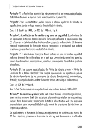 Código Nacional de Tránsito Terrestre
[21]
Parágrafo 4º. La facultad de autoridad de tránsito otorgada a los cuerpos especializados
de la Policía Nacional se ejercerá como una competencia a prevención.
Parágrafo 5º. Las Fuerzas Militares podrán ejecutar la labor de regulación del tránsito, en
aquellas áreas donde no haya presencia de autoridad de tránsito.
Conc: 1, 6 Ley 01 de 1991, Ley 105 de 1993 arts. 1 y 5.
Artículo 4º. Acreditación de formación-programas de seguridad. Los directores de
los organismos de tránsito deberán acreditar formación profesional o experiencia de dos
(2) años o en su defecto estudios de diplomado o postgrado en la materia. [El Gobierno
Nacional reglamentará la formación técnica, tecnológica o profesional que deberá
acreditarse para ser funcionario o autoridad de tránsito.]
Parágrafo 1º. El Ministerio de Transporte deberá elaborar un plan nacional de seguridad
vial para disminuir la accidentalidad en el país que sirva además como base para los
planes departamentales, metropolitanos, distritales y municipales, de control de piratería
e ilegalidad.
Parágrafo 2º. Los cuerpos especializados de Policía de tránsito urbano y Policía de
Carreteras de la Policía Nacional y los cuerpos especializados de agentes de policía
de tránsito dependientes de los organismos de tránsito departamental, metropolitano,
distrital y municipal deberán acreditar formación técnica o tecnológica en la materia.
Conc: Ley 105 de 1993 art.8.
Nota: La Corte Constitucional declaró inexequible el aparte entre corchetes. Sentencia C-530 de 2003.
Artículo 5º. Demarcación y señalización vial. El Ministerio de Transporte reglamentará,
en un término no mayor de 60 días posteriores a la sanción de esta ley, las características
técnicas de la demarcación y señalización de toda la infraestructura vial y su aplicación
y cumplimiento serán responsabilidad de cada uno de los organismos de tránsito en su
respectiva jurisdicción.
De igual manera, el Ministerio de Transporte reglamentará en un término no mayor de
60 días calendario posteriores a la sanción de esta ley todo lo referente a la ubicación
 