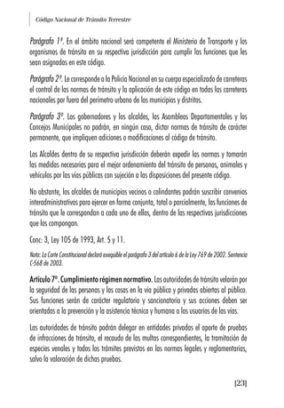 Código Nacional de Tránsito Terrestre
[23]
Parágrafo 1º. En el ámbito nacional será competente el Ministerio de Transporte y los
organismos de tránsito en su respectiva jurisdicción para cumplir las funciones que les
sean asignadas en este código.
Parágrafo 2º. Le corresponde a la Policía Nacional en su cuerpo especializado de carreteras
el control de las normas de tránsito y la aplicación de este código en todas las carreteras
nacionales por fuera del perímetro urbano de los municipios y distritos.
Parágrafo 3º. Los gobernadores y los alcaldes, las Asambleas Departamentales y los
Concejos Municipales no podrán, en ningún caso, dictar normas de tránsito de carácter
permanente, que impliquen adiciones o modificaciones al código de tránsito.
Los Alcaldes dentro de su respectiva jurisdicción deberán expedir las normas y tomarán
las medidas necesarias para el mejor ordenamiento del tránsito de personas, animales y
vehículos por las vías públicas con sujeción a las disposiciones del presente código.
No obstante, los alcaldes de municipios vecinos o colindantes podrán suscribir convenios
interadministrativos para ejercer en forma conjunta, total o parcialmente, las funciones de
tránsito que le correspondan a cada uno de ellos, dentro de las respectivas jurisdicciones
que los compongan.
Conc: 3, Ley 105 de 1993, Art. 5 y 11.
Nota: La Corte Constitucional declaró exequible el parágrafo 3 del artículo 6 de la Ley 769 de 2002. Sentencia
C-568 de 2003.
Artículo 7º. Cumplimiento régimen normativo. Las autoridades de tránsito velarán por
la seguridad de las personas y las cosas en la vía pública y privadas abiertas al público.
Sus funciones serán de carácter regulatorio y sancionatorio y sus acciones deben ser
orientadas a la prevención y la asistencia técnica y humana a los usuarios de las vías.
Las autoridades de tránsito podrán delegar en entidades privadas el aporte de pruebas
de infracciones de tránsito, el recaudo de las multas correspondientes, la tramitación de
especies venales y todos los trámites previstos en las normas legales y reglamentarias,
salvo la valoración de dichas pruebas.
 