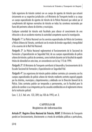 Secretaría de Tránsito y Transporte de Bogotá
[24]
Cada organismo de tránsito contará con un cuerpo de agentes de tránsito que actuará
únicamente en su respectiva jurisdicción y el Ministerio de Transporte tendrá a su cargo
un cuerpo especializado de agentes de tránsito de la Policía Nacional que velará por el
cumplimiento del régimen normativo de tránsito en todas las carreteras nacionales por
fuera del perímetro urbano de distritos y municipios.
Cualquier autoridad de tránsito está facultada para abocar el conocimiento de una
infracción o de un accidente mientras la autoridad competente asume la investigación.
Parágrafo 1º. La Policía Nacional con los servicios especializados de Policía de Carreteras
y Policía Urbana de Tránsito, contribuirá con la misión de brindar seguridad y tranquilidad
a los usuarios de la Red Vial Nacional.
Parágrafo 2º. La Policía Nacional reglamentará el funcionamiento de la Seccional de
Formación y Especialización en Seguridad Vial, de sus cuerpos especializados de policía
urbana de tránsito y policía de carreteras, como instituto docente con la facultad de expedir
títulos de idoneidad en esta área, en concordancia con la Ley 115 de 1994.
Parágrafo 3º. El Ministerio de Transporte contribuirá al desarrollo y funcionamiento de la
Escuela Seccional de Formación y Especialización en Seguridad Vial.
Parágrafo 4º. Los organismos de tránsito podrán celebrar contratos y/o convenios con los
cuerpos especializados de policía urbana de tránsito mediante contrato especial pagado
por los distritos, municipios y departamentos y celebrado con la Dirección General de la
Policía. Estos contratos podrán ser temporales o permanentes, con la facultad para la
policía de cambiar a sus integrantes por las causales establecidas en el reglamento interno
de la institución policial.
Conc: 1, 3; C. Nal. arts. 123, 209; Ley 105 de 1993, art. 3.
CAPITULO III
Registros de información
Artículo 8º. Registro Único Nacional de Tránsito, RUNT. El Ministerio de Transporte
pondrá en funcionamiento, directamente o a través de entidades públicas o particulares,
 