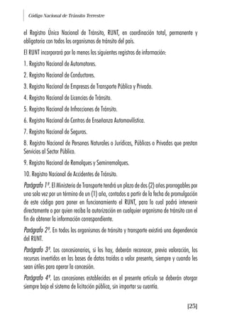 Código Nacional de Tránsito Terrestre
[25]
el Registro Único Nacional de Tránsito, RUNT, en coordinación total, permanente y
obligatoria con todos los organismos de tránsito del país.
El RUNT incorporará por lo menos los siguientes registros de información:
1. Registro Nacional de Automotores.
2. Registro Nacional de Conductores.
3. Registro Nacional de Empresas de Transporte Público y Privado.
4. Registro Nacional de Licencias de Tránsito.
5. Registro Nacional de Infracciones de Tránsito.
6. Registro Nacional de Centros de Enseñanza Automovilística.
7. Registro Nacional de Seguros.
8. Registro Nacional de Personas Naturales o Jurídicas, Públicas o Privadas que prestan
Servicios al Sector Público.
9. Registro Nacional de Remolques y Semirremolques.
10. Registro Nacional de Accidentes de Tránsito.
Parágrafo 1º. El Ministerio de Transporte tendrá un plazo de dos (2) años prorrogables por
una sola vez por un término de un (1) año, contados a partir de la fecha de promulgación
de este código para poner en funcionamiento el RUNT, para lo cual podrá intervenir
directamente o por quien reciba la autorización en cualquier organismo de tránsito con el
fin de obtener la información correspondiente.
Parágrafo 2º. En todos los organismos de tránsito y transporte existirá una dependencia
del RUNT.
Parágrafo 3º. Los concesionarios, si los hay, deberán reconocer, previa valoración, los
recursos invertidos en las bases de datos traídos a valor presente, siempre y cuando les
sean útiles para operar la concesión.
Parágrafo 4º. Las concesiones establecidas en el presente artículo se deberán otorgar
siempre bajo el sistema de licitación pública, sin importar su cuantía.
 