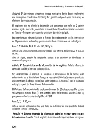 Secretaría de Tránsito y Transporte de Bogotá
[26]
Parágrafo 5º. La autoridad competente en cada municipio o distrito deberá implementar
una estrategia de actualización de los registros, para lo cual podrá optar, entre otros, por
el sistema de autodeclaración.
El propietario que no efectúe la declaración será sancionado con multa de 2 salarios
mínimos legales mensuales, además de la imposibilidad de adelantar trámites en materia
de Tránsito y Transporte ante cualquier organismo de tránsito del país.
Los organismos de tránsito diseñarán el formato de autodeclaración con las instrucciones
de diligenciamiento pertinentes, que será suministrado al interesado sin costo alguno.
Conc: 3.7.38.40.46.47: C. N. arts. 123, 209 y Ss.
Nota: La Corte Constitucional declaró exequible el parágrafo 5 del artículo 8. Sentencia C-526 de 3 de julio
de 2003.
Nota: En Bogotá, consulte los comparendos cargados a su documento de identificación, en
www.transitobogota.gov.co.
Artículo 9º. Características de la información de los registros. Toda la información
contenida en el RUNT será de carácter público.
Sus características, el montaje, la operación y actualización de la misma serán
determinadas por el Ministerio de Transporte y su sostenibilidad deberá estar garantizada
únicamente con el cobro de tarifas [que serán fijadas por el Ministerio] para el ingreso de
datos y la expedición de certificados de información.
El Ministerio de Transporte tendrá un plazo máximo de dos (2) años prorrogables por una
sola vez por un término de un (1) año contado a partir de la fecha de sanción de esta ley
para poner en funcionamiento al público el RUNT.
Conc: 3, 7, 19, 40, 46.
Nota. La expresión entre corchetes [que serán fijadas por el Ministerio] del inciso segundo fue declarada
inexequible. Sentencia C-532 de 2003.
Artículo 10. Sistema integrado de información sobre las multas y sanciones por
infracciones de tránsito. Con el propósito de contribuir al mejoramiento de los ingresos
 