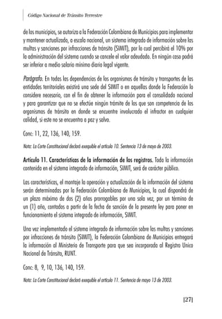 Código Nacional de Tránsito Terrestre
[27]
delosmunicipios,seautorizaalaFederaciónColombianadeMunicipiosparaimplementar
y mantener actualizado, a escala nacional, un sistema integrado de información sobre las
multas y sanciones por infracciones de tránsito (SIMIT), por lo cual percibirá el 10% por
la administración del sistema cuando se cancele el valor adeudado. En ningún caso podrá
ser inferior a medio salario mínimo diario legal vigente.
Parágrafo. En todas las dependencias de los organismos de tránsito y transportes de las
entidades territoriales existirá una sede del SIMIT o en aquellas donde la Federación lo
considere necesario, con el fin de obtener la información para el consolidado nacional
y para garantizar que no se efectúe ningún trámite de los que son competencia de los
organismos de tránsito en donde se encuentre involucrado el infractor en cualquier
calidad, si este no se encuentra a paz y salvo.
Conc: 11, 22, 136, 140, 159.
Nota: La Corte Constitucional declaró exequible el artículo 10. Sentencia 13 de mayo de 2003.
Artículo 11. Características de la información de los registros. Toda la información
contenida en el sistema integrado de información, SIMIT, será de carácter público.
Las características, el montaje la operación y actualización de la información del sistema
serán determinadas por la Federación Colombiana de Municipios, la cual dispondrá de
un plazo máximo de dos (2) años prorrogables por una sola vez, por un término de
un (1) año, contados a partir de la fecha de sanción de la presente ley para poner en
funcionamiento el sistema integrado de información, SIMIT.
Una vez implementado el sistema integrado de información sobre las multas y sanciones
por infracciones de tránsito (SIMIT), la Federación Colombiana de Municipios entregará
la información al Ministerio de Transporte para que sea incorporada al Registro Unico
Nacional de Tránsito, RUNT.
Conc: 8, 9, 10, 136, 140, 159.
Nota: La Corte Constitucional declaró exequible el artículo 11. Sentencia de mayo 13 de 2003.
 