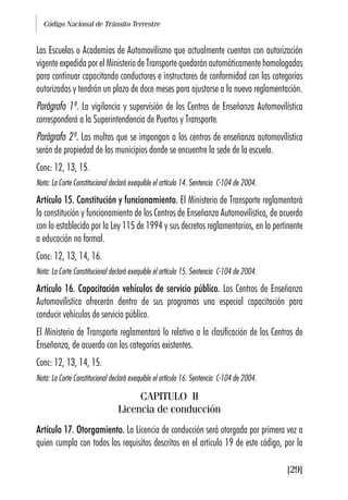 Código Nacional de Tránsito Terrestre
[29]
Las Escuelas o Academias de Automovilismo que actualmente cuentan con autorización
vigente expedida por el Ministerio de Transporte quedarán automáticamente homologadas
para continuar capacitando conductores e instructores de conformidad con las categorías
autorizadas y tendrán un plazo de doce meses para ajustarse a la nueva reglamentación.
Parágrafo 1º. La vigilancia y supervisión de los Centros de Enseñanza Automovilística
corresponderá a la Superintendencia de Puertos y Transporte.
Parágrafo 2º. Las multas que se impongan a los centros de enseñanza automovilística
serán de propiedad de los municipios donde se encuentre la sede de la escuela.
Conc: 12, 13, 15.
Nota: La Corte Constitucional declaró exequible el artículo 14. Sentencia C-104 de 2004.
Artículo 15. Constitución y funcionamiento. El Ministerio de Transporte reglamentará
la constitución y funcionamiento de los Centros de Enseñanza Automovilística, de acuerdo
con lo establecido por la Ley 115 de 1994 y sus decretos reglamentarios, en lo pertinente
a educación no formal.
Conc: 12, 13, 14, 16.
Nota: La Corte Constitucional declaró exequible el artículo 15. Sentencia C-104 de 2004.
Artículo 16. Capacitación vehículos de servicio público. Los Centros de Enseñanza
Automovilística ofrecerán dentro de sus programas una especial capacitación para
conducir vehículos de servicio público.
El Ministerio de Transporte reglamentará lo relativo a la clasificación de los Centros de
Enseñanza, de acuerdo con las categorías existentes.
Conc: 12, 13, 14, 15.
Nota: La Corte Constitucional declaró exequible el artículo 16. Sentencia C-104 de 2004.
CAPITULO II
Licencia de conducción
Artículo 17. Otorgamiento. La Licencia de conducción será otorgada por primera vez a
quien cumpla con todos los requisitos descritos en el artículo 19 de este código, por la
 