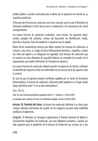 Secretaría de Tránsito y Transporte de Bogotá
[30]
entidad pública o privada autorizada para el efecto por el organismo de tránsito en su
respectiva jurisdicción.
El formato de la licencia de conducción será único nacional, para lo cual el Ministerio de
Transporte establecerá la ficha técnica para su elaboración y los mecanismos de control
correspondientes.
Las nuevas licencias de conducción contendrán, como mínimo, los siguientes datos:
nombre completo del conductor, número del documento de identificación, huella,
domicilio y dirección, fecha de expedición y organismo que la expidió.
Dentro de las características técnicas que deben contener las licencias de conducción se
incluirán, entre otros, un código de barra bidimensional electrónico, magnético u óptico
con datos del registro y un holograma de seguridad. [Las licencias de conducción que
no cuenten con estos elementos de seguridad deberán ser renovadas de acuerdo con la
programación que expida el Ministerio de Transporte al respecto.]
Las nuevas licencias de conducción deberán permitir al organismo de tránsito confrontar
la identidad del respectivo titular de conformidad con las normas de la ley vigentes sobre
la materia.
En caso de que el aspirante presente certificado expedido por un Centro de Enseñanza
Automovilística, la licencia de conducción solamente podrá expedirse en el lugar donde
tenga sede dicho centro “o en su área metropolitana”.
Conc: 18 y Ss.
Nota: La Corte Constitucional declaró exequible el artículo 17. Sentencia C-104 de 2004.
La expresión entre corchetes del inciso 4 fue declarada exequible. Sentencia 780 de 2003.
Artículo 18. Facultad del titular. La licencia de conducción habilitará a su titular para
manejar vehículos automotores de acuerdo con las categorías que para cada modalidad
establezca el reglamento.
Parágrafo. El Ministerio de Transporte reglamentará el Examen Nacional de Aptitud y
Conocimientos Específicos de Conducción, que será obligatorio presentar y aprobar por
todo aspirante para la expedición de la Licencia de Conducción por primera vez o por
 