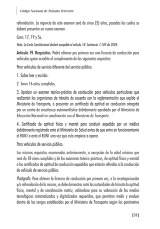 Código Nacional de Tránsito Terrestre
[31]
refrendación. La vigencia de este examen será de cinco (5) años, pasados los cuales se
deberá presentar un nuevo examen.
Conc: 17, 19 y Ss.
Nota: La Corte Constitucional declaró exequible el artículo 18. Sentencia C-104 de 2004.
Artículo 19. Requisitos. Podrá obtener por primera vez una licencia de conducción para
vehículos quien acredite el cumplimiento de los siguientes requisitos:
Para vehículos de servicio diferente del servicio público:
1. Saber leer y escribir.
2. Tener 16 años cumplidos.
3. Aprobar un examen teórico-práctico de conducción para vehículos particulares que
realizarán los organismos de tránsito de acuerdo con la reglamentación que expida el
Ministerio de Transporte, o presentar un certificado de aptitud en conducción otorgado
por un centro de enseñanza automovilística debidamente aprobado por el Ministerio de
Educación Nacional en coordinación con el Ministerio de Transporte.
4. Certificado de aptitud física y mental para conducir expedido por un médico
debidamente registrado ante el Ministerio de Salud antes de que entre en funcionamiento
el RUNT o ante el RUNT una vez que este empiece a operar.
Para vehículos de servicio público:
Los mismos requisitos enumerados anteriormente, a excepción de la edad mínima que
será de 18 años cumplidos y de los exámenes teórico-prácticos, de aptitud física y mental
o los certificados de aptitud de conducción expedidos que estarán referidos a la conducción
de vehículo de servicio público.
Parágrafo. Para obtener la licencia de conducción por primera vez, o la recategorización
y/orefrendacióndelamisma,sedebedemostrarantelasautoridadesdetránsitolaaptitud
física, mental y de coordinación motriz, valiéndose para su valoración de los medios
tecnológicos sistematizados y digitalizados requeridos, que permitan medir y evaluar
dentro de los rangos establecidos por el Ministerio de Transporte según los parámetros
 