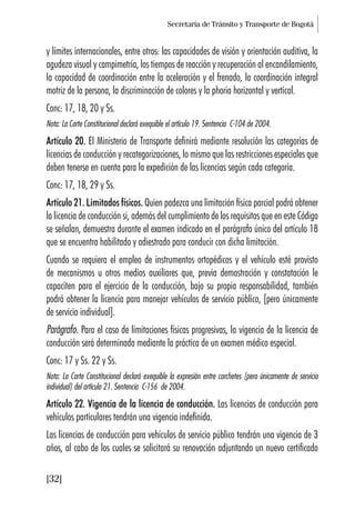 Secretaría de Tránsito y Transporte de Bogotá
[32]
y límites internacionales, entre otros: las capacidades de visión y orientación auditiva, la
agudeza visual y campimetría, los tiempos de reacción y recuperación al encandilamiento,
la capacidad de coordinación entre la aceleración y el frenado, la coordinación integral
motriz de la persona, la discriminación de colores y la phoria horizontal y vertical.
Conc: 17, 18, 20 y Ss.
Nota: La Corte Constitucional declaró exequible el artículo 19. Sentencia C-104 de 2004.
Artículo 20. El Ministerio de Transporte definirá mediante resolución las categorías de
licencias de conducción y recategorizaciones, lo mismo que las restricciones especiales que
deben tenerse en cuenta para la expedición de las licencias según cada categoría.
Conc: 17, 18, 29 y Ss.
Artículo 21. Limitados físicos. Quien padezca una limitación física parcial podrá obtener
la licencia de conducción si, además del cumplimiento de los requisitos que en este Código
se señalan, demuestra durante el examen indicado en el parágrafo único del artículo 18
que se encuentra habilitado y adiestrado para conducir con dicha limitación.
Cuando se requiera el empleo de instrumentos ortopédicos y el vehículo esté provisto
de mecanismos u otros medios auxiliares que, previa demostración y constatación le
capaciten para el ejercicio de la conducción, bajo su propia responsabilidad, también
podrá obtener la licencia para manejar vehículos de servicio público, [pero únicamente
de servicio individual].
Parágrafo. Para el caso de limitaciones físicas progresivas, la vigencia de la licencia de
conducción será determinada mediante la práctica de un examen médico especial.
Conc: 17 y Ss. 22 y Ss.
Nota: La Corte Constitucional declaró exequible la expresión entre corchetes [pero únicamente de servicio
individual] del artículo 21. Sentencia C-156 de 2004.
Artículo 22. Vigencia de la licencia de conducción. Las licencias de conducción para
vehículos particulares tendrán una vigencia indefinida.
Las licencias de conducción para vehículos de servicio público tendrán una vigencia de 3
años, al cabo de los cuales se solicitará su renovación adjuntando un nuevo certificado
 