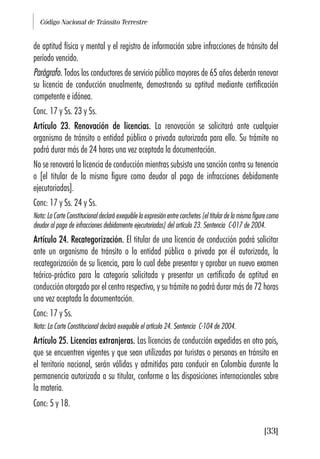 Código Nacional de Tránsito Terrestre
[33]
de aptitud física y mental y el registro de información sobre infracciones de tránsito del
período vencido.
Parágrafo. Todos los conductores de servicio público mayores de 65 años deberán renovar
su licencia de conducción anualmente, demostrando su aptitud mediante certificación
competente e idónea.
Conc. 17 y Ss. 23 y Ss.
Artículo 23. Renovación de licencias. La renovación se solicitará ante cualquier
organismo de tránsito o entidad pública o privada autorizada para ello. Su trámite no
podrá durar más de 24 horas una vez aceptada la documentación.
No se renovará la licencia de conducción mientras subsista una sanción contra su tenencia
o [el titular de la misma figure como deudor al pago de infracciones debidamente
ejecutoriadas].
Conc: 17 y Ss. 24 y Ss.
Nota: La Corte Constitucional declaró exequible la expresión entre corchetes [el titular de la misma figure como
deudor al pago de infracciones debidamente ejecutoriadas] del artículo 23. Sentencia C-017 de 2004.
Artículo 24. Recategorización. El titular de una licencia de conducción podrá solicitar
ante un organismo de tránsito o la entidad pública o privada por él autorizada, la
recategorización de su licencia, para lo cual debe presentar y aprobar un nuevo examen
teórico-práctico para la categoría solicitada y presentar un certificado de aptitud en
conducción otorgado por el centro respectivo, y su trámite no podrá durar más de 72 horas
una vez aceptada la documentación.
Conc: 17 y Ss.
Nota: La Corte Constitucional declaró exequible el artículo 24. Sentencia C-104 de 2004.
Artículo 25. Licencias extranjeras. Las licencias de conducción expedidas en otro país,
que se encuentren vigentes y que sean utilizadas por turistas o personas en tránsito en
el territorio nacional, serán válidas y admitidas para conducir en Colombia durante la
permanencia autorizada a su titular, conforme a las disposiciones internacionales sobre
la materia.
Conc: 5 y 18.
 