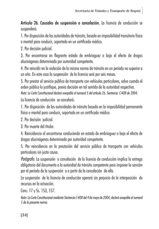 Secretaría de Tránsito y Transporte de Bogotá
[34]
Artículo 26. Causales de suspensión o cancelación. La licencia de conducción se
suspenderá:
1. Por disposición de las autoridades de tránsito, basada en imposibilidad transitoria física
o mental para conducir, soportado en un certificado médico.
2. Por decisión judicial.
3. Por encontrarse en flagrante estado de embriaguez o bajo el efecto de drogas
alucinógenas determinado por autoridad competente.
4. Por reincidir en la violación de la misma norma de tránsito en un período no superior a
un año. En este caso la suspensión de la licencia será por seis meses.
5. Por prestar el servicio público de transporte con vehículos particulares, salvo cuando el
orden público lo justifique, previa decisión en tal sentido de la autoridad respectiva.
Nota: La Corte Constitucional declaró exequible el numeral 5 del artículo 26. Sentencia C-408 de 2004.
La licencia de conducción se cancelará:
1. Por disposición de las autoridades de tránsito basada en la imposibilidad permanente
física o mental para conducir, soportado en un certificado médico.
2. Por decisión judicial.
3. Por muerte del titular.
4. Reincidencia al encontrarse conduciendo en estado de embriaguez o bajo el efecto de
drogas alucinógenas determinado por autoridad competente.
5. Por reincidencia en la prestación del servicio público de transporte con vehículos
particulares sin justa causa.
Parágrafo. La suspensión o cancelación de la licencia de conducción implica la entrega
obligatoria del documento a la autoridad de tránsito competente para imponer la sanción
por el período de la suspensión o a partir de la cancelación de ella.
La suspensión de la licencia de conducción operará sin perjuicio de la interposición de
recursos en la actuación.
Conc: 17 y Ss. 153, 157.
Nota: La Corte Constitucional mediante Sentencia C-408 del 4 de mayo de 2004, declaró exequible el numeral
5 de la presente norma.
 