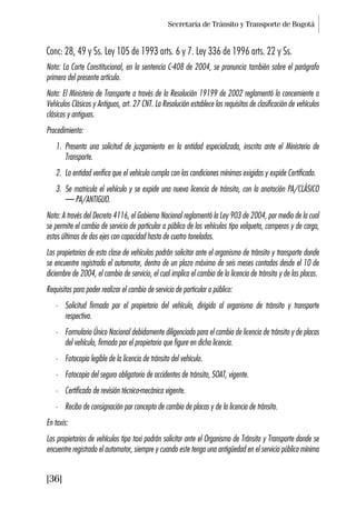 Secretaría de Tránsito y Transporte de Bogotá
[36]
Conc: 28, 49 y Ss. Ley 105 de 1993 arts. 6 y 7. Ley 336 de 1996 arts. 22 y Ss.
Nota: La Corte Constitucional, en la sentencia C-408 de 2004, se pronuncia también sobre el parágrafo
primero del presente artículo.
Nota: El Ministerio de Transporte a través de la Resolución 19199 de 2002 reglamentó lo concerniente a
Vehículos Clásicos y Antiguos, art. 27 CNT. La Resolución establece los requisitos de clasificación de vehículos
clásicos y antiguos.
Procedimiento:
1. Presenta una solicitud de juzgamiento en la entidad especializada, inscrita ante el Ministerio de
Transporte.
2. La entidad verifica que el vehículo cumpla con las condiciones mínimas exigidas y expide Certificado.
3. Se matricula el vehículo y se expide una nueva licencia de tránsito, con la anotación PA/CLÁSICO
– PA/ANTIGUO.
Nota: A través del Decreto 4116, el Gobierno Nacional reglamentó la Ley 903 de 2004, por medio de la cual
se permite el cambio de servicio de particular a público de los vehículos tipo volqueta, camperos y de carga,
estos últimos de dos ejes con capacidad hasta de cuatro toneladas.
Los propietarios de esta clase de vehículos podrán solicitar ante el organismo de tránsito y transporte donde
se encuentre registrado el automotor, dentro de un plazo máximo de seis meses contados desde el 10 de
diciembre de 2004, el cambio de servicio, el cual implica el cambio de la licencia de tránsito y de las placas.
Requisitos para poder realizar el cambio de servicio de particular a público:
• Solicitud firmada por el propietario del vehículo, dirigida al organismo de tránsito y transporte
respectivo.
• Formulario Único Nacional debidamente diligenciado para el cambio de licencia de tránsito y de placas
del vehículo, firmado por el propietario que figure en dicha licencia.
• Fotocopia legible de la licencia de tránsito del vehículo.
• Fotocopia del seguro obligatorio de accidentes de tránsito, SOAT, vigente.
• Certificado de revisión técnico-mecánica vigente.
• Recibo de consignación por concepto de cambio de placas y de la licencia de tránsito.
En taxis:
Los propietarios de vehículos tipo taxi podrán solicitar ante el Organismo de Tránsito y Transporte donde se
encuentre registrado el automotor, siempre y cuando este tenga una antigüedad en el servicio público mínima
 