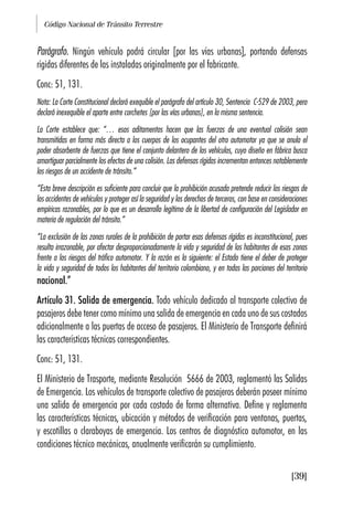 Código Nacional de Tránsito Terrestre
[39]
Parágrafo. Ningún vehículo podrá circular [por las vías urbanas], portando defensas
rígidas diferentes de las instaladas originalmente por el fabricante.
Conc: 51, 131.
Nota: La Corte Constitucional declaró exequible el parágrafo del artículo 30, Sentencia C-529 de 2003, pero
declaró inexequible el aparte entre corchetes [por las vías urbanas], en la misma sentencia.
La Corte establece que: “… esos aditamentos hacen que las fuerzas de una eventual colisión sean
transmitidas en forma más directa a los cuerpos de los ocupantes del otro automotor ya que se anula el
poder absorbente de fuerzas que tiene el conjunto delantero de los vehículos, cuyo diseño en fábrica busca
amortiguar parcialmente los efectos de una colisión. Las defensas rígidas incrementan entonces notablemente
los riesgos de un accidente de tránsito.”
“Esta breve descripción es suficiente para concluir que la prohibición acusada pretende reducir los riesgos de
los accidentes de vehículos y proteger así la seguridad y los derechos de terceros, con base en consideraciones
empíricas razonables, por lo que es un desarrollo legítimo de la libertad de configuración del Legislador en
materia de regulación del tránsito.”
“La exclusión de las zonas rurales de la prohibición de portar esas defensas rígidas es inconstitucional, pues
resulta irrazonable, por afectar desproporcionadamente la vida y seguridad de los habitantes de esas zonas
frente a los riesgos del tráfico automotor. Y la razón es la siguiente: el Estado tiene el deber de proteger
la vida y seguridad de todos los habitantes del territorio colombiano, y en todas las porciones del territorio
nacional.”
Artículo 31. Salida de emergencia. Todo vehículo dedicado al transporte colectivo de
pasajeros debe tener como mínimo una salida de emergencia en cada uno de sus costados
adicionalmente a las puertas de acceso de pasajeros. El Ministerio de Transporte definirá
las características técnicas correspondientes.
Conc: 51, 131.
El Ministerio de Trasporte, mediante Resolución 5666 de 2003, reglamentó las Salidas
de Emergencia. Los vehículos de transporte colectivo de pasajeros deberán poseer mínimo
una salida de emergencia por cada costado de forma alternativa. Define y reglamenta
las características técnicas, ubicación y métodos de verificación para ventanas, puertas,
y escotillas o claraboyas de emergencia. Los centros de diagnóstico automotor, en las
condiciones técnico mecánicas, anualmente verificarán su cumplimiento.
 
