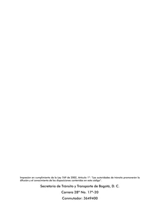 Impresión en cumplimiento de la Ley 769 de 2002, Artículo 1º: “Las autoridades de tránsito promoverán la
difusión y el conocimiento de las disposiciones contenidas en este código”.
Secretaría de Tránsito y Transporte de Bogotá, D. C.
Carrera 28ª No. 17ª-20
Conmutador: 3649400
 