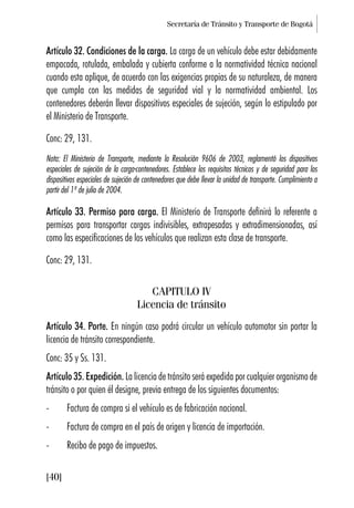 Secretaría de Tránsito y Transporte de Bogotá
[40]
Artículo 32. Condiciones de la carga. La carga de un vehículo debe estar debidamente
empacada, rotulada, embalada y cubierta conforme a la normatividad técnica nacional
cuando esta aplique, de acuerdo con las exigencias propias de su naturaleza, de manera
que cumpla con las medidas de seguridad vial y la normatividad ambiental. Los
contenedores deberán llevar dispositivos especiales de sujeción, según lo estipulado por
el Ministerio de Transporte.
Conc: 29, 131.
Nota: El Ministerio de Transporte, mediante la Resolución 9606 de 2003, reglamentó los dispositivos
especiales de sujeción de la carga-contenedores. Establece los requisitos técnicos y de seguridad para los
dispositivos especiales de sujeción de contenedores que debe llevar la unidad de transporte. Cumplimiento a
partir del 1º de julio de 2004.
Artículo 33. Permiso para carga. El Ministerio de Transporte definirá lo referente a
permisos para transportar cargas indivisibles, extrapesadas y extradimensionadas, así
como las especificaciones de los vehículos que realizan esta clase de transporte.
Conc: 29, 131.
CAPITULO IV
Licencia de tránsito
Artículo 34. Porte. En ningún caso podrá circular un vehículo automotor sin portar la
licencia de tránsito correspondiente.
Conc: 35 y Ss. 131.
Artículo 35. Expedición. La licencia de tránsito será expedida por cualquier organismo de
tránsito o por quien él designe, previa entrega de los siguientes documentos:
- Factura de compra si el vehículo es de fabricación nacional.
- Factura de compra en el país de origen y licencia de importación.
- Recibo de pago de impuestos.
 