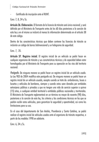 Código Nacional de Tránsito Terrestre
[41]
- Certificado de inscripción ante el RUNT.
Conc: 7, 8, 34 y Ss.
Artículo 36. Elaboración. El formato de la licencia de tránsito será único nacional, y será
definido por el Ministerio de Transporte antes de los 60 días posteriores a la sanción de
esta ley y en el mismo se incluirá al menos la información determinada en el artículo 38
de este código.
Dentro de las características técnicas que deben contener las licencias de tránsito se
incluirán un código de barras bidimensional y un holograma de seguridad.
Conc. 7, 35.
Artículo 37. Registro inicial. El registro inicial de un vehículo se podrá hacer en
cualquier organismo de tránsito y sus características técnicas y de capacidad deben estar
homologadas por el Ministerio de Transporte para su operación en las vías del territorio
nacional.
Parágrafo. De ninguna manera se podrá hacer un registro inicial de un vehículo usado.
La Ley 903 de 2004 modifica este parágrafo así: De ninguna manera se podrá hacer un
registro inicial de un vehículo usuado, excepto cuando se trate de: ambulancias, buses o
busetas y vehículos de bomberos, siempre y cuando estos sean donados por entidades
extranjeras públicas o privadas y que no tengan una vida de servicio superior a quince
(15) años, a cualquier entidad territorial o entidades públicas nacionales y territoriales.
El Ministerio de Transporte reglamentará en un término no mayor de noventa (90) días,
posteriores a la sanción de esta ley, los criterios y las condiciones técnicas en las que se
podrán recibir estos vehículos, para garantizar la seguridad y operatividad, así como las
limitaciones para su uso.
En el caso del departamento de San Andrés, Providencia y Santa Catalina, se podrá
realizar el registro inicial de vehículos usados ante el organismo de tránsito respectivo, a
partir de los modelos 1998 en adelante.
Conc: 6, 34 y Ss.
 