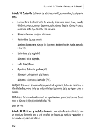 Secretaría de Tránsito y Transporte de Bogotá
[42]
Artículo 38. Contenido. La licencia de tránsito contendrá, como mínimo, los siguientes
datos:
- Características de identificación del vehículo, tales como: marca, línea, modelo,
cilindrada, potencia, número de puertas, color, número de serie, número de chasís,
número de motor, tipo de motor y de carrocería.
- Número máximo de pasajeros o toneladas.
- Destinación y clase de servicio.
- Nombre del propietario, número del documento de identificación, huella, domicilio
y dirección.
- Limitaciones a la propiedad.
- Número de placa asignada.
- Fecha de expedición.
- Organismo de tránsito que la expidió.
- Número de serie asignada a la licencia.
- Número de Identificación Vehicular (VIN).
Parágrafo. Las nuevas licencias deberán permitir al organismo de tránsito confrontar la
identidad del respectivo titular de conformidad con las normas de la ley vigente sobre la
materia.
El Ministerio de Transporte determinará las especificaciones y características que deberá
tener el Número de Identificación Vehicular, VIN.
Conc: 35 y Ss.
Artículo 39. Matrículas y traslados de cuenta. Todo vehículo será matriculado ante
un organismo de tránsito ante el cual cancelará los derechos de matrícula y pagará en lo
sucesivo los impuestos del vehículo.
 