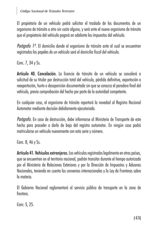 Código Nacional de Tránsito Terrestre
[43]
El propietario de un vehículo podrá solicitar el traslado de los documentos de un
organismo de tránsito a otro sin costo alguno, y será ante el nuevo organismo de tránsito
que el propietario del vehículo pagará en adelante los impuestos del vehículo.
Parágrafo 1º. El domicilio donde el organismo de tránsito ante el cual se encuentren
registrados los papeles de un vehículo será el domicilio fiscal del vehículo.
Conc. 7, 34 y Ss.
Artículo 40. Cancelación. La licencia de tránsito de un vehículo se cancelará a
solicitud de su titular por destrucción total del vehículo, pérdida definitiva, exportación o
reexportación, hurto o desaparición documentada sin que se conozca el paradero final del
vehículo, previa comprobación del hecho por parte de la autoridad competente.
En cualquier caso, el organismo de tránsito reportará la novedad al Registro Nacional
Automotor mediante decisión debidamente ejecutoriada.
Parágrafo. En caso de destrucción, debe informarse al Ministerio de Transporte de este
hecho para proceder a darlo de baja del registro automotor. En ningún caso podrá
matricularse un vehículo nuevamente con esta serie y número.
Conc. 8, 46 y Ss.
Artículo 41. Vehículos extranjeros. Los vehículos registrados legalmente en otros países,
que se encuentren en el territorio nacional, podrán transitar durante el tiempo autorizado
por el Ministerio de Relaciones Exteriores y por la Dirección de Impuestos y Aduanas
Nacionales, teniendo en cuenta los convenios internacionales y la Ley de Fronteras sobre
la materia.
El Gobierno Nacional reglamentará el servicio público de transporte en la zona de
frontera.
Conc: 5, 25.
 