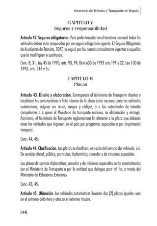 Secretaría de Tránsito y Transporte de Bogotá
[44]
CAPITULO V
Seguros y responsabilidad
Artículo 42. Seguros obligatorios. Para poder transitar en el territorio nacional todos los
vehículos deben estar amparados por un seguro obligatorio vigente. El Seguro Obligatorio
de Accidentes de Tránsito, SOAT, se regirá por las normas actualmente vigentes o aquellas
que la modifiquen o sustituyan.
Conc: 8, 31. Ley 45 de 1990, arts. 93, 94; Dcto 633 de 1993 arts 191 y 22; Ley 100 de
1993, arts. 218 y Ss.
CAPITULO VI
Placas
Artículo 43. Diseño y elaboración. Corresponde al Ministerio de Transporte diseñar y
establecer las características y ficha técnica de la placa única nacional para los vehículos
automotores, asignar sus series, rangos y códigos, y a las autoridades de tránsito
competentes o a quien el Ministerio de transporte autorice, su elaboración y entrega.
Asimismo, el Ministerio de Transporte reglamentará lo referente a la placa que deberán
tener los vehículos que ingresen en el país por programas especiales o por importación
temporal.
Conc: 44, 45.
Artículo 44. Clasificación. Las placas se clasifican, en razón del servicio del vehículo, así:
De servicio oficial, público, particular, diplomático, consular y de misiones especiales.
Las placas de servicio diplomático, consular y de misiones especiales serán suministradas
por el Ministerio de Transporte o por la entidad que delegue para tal fin, a través del
Ministerio de Relaciones Exteriores.
Conc: 43, 45.
Artículo 45. Ubicación. Los vehículos automotores llevarán dos (2) placas iguales: una
en el extremo delantero y otra en el extremo trasero.
 