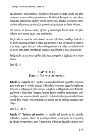 Código Nacional de Tránsito Terrestre
[45]
Los remolques, semirremolques y similares de transporte de carga tendrán una placa
conforme a las características que determine el Ministerio de Transporte. Las motocicletas,
motociclos, mototriciclos y bicicletas llevarán una sola placa reflectiva en el extremo trasero
con base en las mismas características y seriado de las placas de los demás vehículos.
Los vehículos de tracción animal, agrícolas y montacargas deberán llevar una placa
reflectiva en el extremo trasero como identificación.
Ningún vehículo automotor matriculado en Colombia podrá llevar, en el lugar destinado a
las placas, distintivos similares a estas o que las imiten, ni que correspondan a placas de
otros países, so pena de incurrir en la sanción prevista en este Código para quien transite
sin placas. Estas deben estar libres de obstáculos que dificulten su plena identificación.
Parágrafo. En caso de hurto o pérdida de la placa, se expedirá el duplicado con el mismo
número.
Conc: 43, 44.
CAPITULO VII
Registro Nacional Automotor
Artículo 46. Inscripción en el registro. Todo vehículo automotor, registrado y autorizado
para circular por el territorio nacional, incluyendo la maquinaria capaz de desplazarse,
deberá ser inscrito por parte de la autoridad competente en el Registro Nacional Automotor
que llevará el Ministerio de Transporte. También deberán inscribirse los remolques y semi-
remolques. Todo vehículo automotor registrado y autorizado deberá presentar el certificado
vigente de la revisión técnico-mecánica, que cumpla con los términos previstos en este
código.
Conc: 8, 27, 35, 47.
Artículo 47. Tradición del dominio. La tradición del dominio de los vehículos
automotores requerirá, además de su entrega material, su inscripción en el organismo
de tránsito correspondiente, quien lo reportará en el Registro Nacional Automotor en un
 