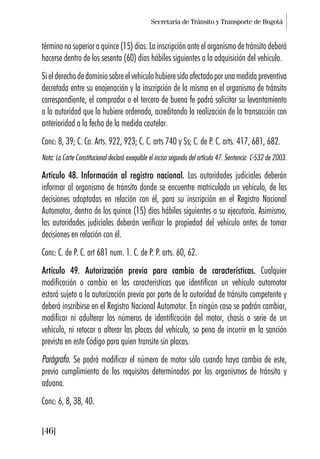 Secretaría de Tránsito y Transporte de Bogotá
[46]
término no superior a quince (15) días. La inscripción ante el organismo de tránsito deberá
hacerse dentro de los sesenta (60) días hábiles siguientes a la adquisición del vehículo.
Sielderechodedominiosobreelvehículohubieresidoafectadoporunamedidapreventiva
decretada entre su enajenación y la inscripción de la misma en el organismo de tránsito
correspondiente, el comprador o el tercero de buena fe podrá solicitar su levantamiento
a la autoridad que la hubiere ordenado, acreditando la realización de la transacción con
anterioridad a la fecha de la medida cautelar.
Conc: 8, 39; C. Co. Arts. 922, 923; C. C. arts 740 y Ss; C. de P. C. arts. 417, 681, 682.
Nota: La Corte Constitucional declaró exequible el inciso segundo del artículo 47. Sentencia C-532 de 2003.
Artículo 48. Información al registro nacional. Las autoridades judiciales deberán
informar al organismo de tránsito donde se encuentre matriculado un vehículo, de las
decisiones adoptadas en relación con él, para su inscripción en el Registro Nacional
Automotor, dentro de los quince (15) días hábiles siguientes a su ejecutoria. Asimismo,
las autoridades judiciales deberán verificar la propiedad del vehículo antes de tomar
decisiones en relación con él.
Conc: C. de P. C. art 681 num. 1. C. de P. P. arts. 60, 62.
Artículo 49. Autorización previa para cambio de características. Cualquier
modificación o cambio en las características que identifican un vehículo automotor
estará sujeto a la autorización previa por parte de la autoridad de tránsito competente y
deberá inscribirse en el Registro Nacional Automotor. En ningún caso se podrán cambiar,
modificar ni adulterar los números de identificación del motor, chasís o serie de un
vehículo, ni retocar o alterar las placas del vehículo, so pena de incurrir en la sanción
prevista en este Código para quien transite sin placas.
Parágrafo. Se podrá modificar el número de motor sólo cuando haya cambio de este,
previo cumplimiento de los requisitos determinados por los organismos de tránsito y
aduana.
Conc: 6, 8, 38, 40.
 