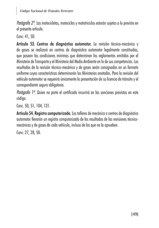 Código Nacional de Tránsito Terrestre
[49]
Parágrafo 2º. Las motocicletas, motociclos y mototriciclos estarán sujetas a lo previsto en
el presente artículo.
Conc: 41, 50.
Artículo 53. Centros de diagnóstico automotor. La revisión técnico-mecánica y
de gases se realizará en centros de diagnóstico automotor legalmente constituidos,
que posean las condiciones mínimas que determinen los reglamentos emitidos por el
Ministerio de Transporte y el Ministerio del Medio Ambiente en lo de sus competencias. Los
resultados de la revisión técnico-mecánica y de gases serán consignados en un formato
uniforme cuyas características determinarán los Ministerios anotados. Para la revisión del
vehículo automotor se requerirá únicamente la presentación de su licencia de tránsito y el
correspondiente seguro obligatorio.
Parágrafo 1º. Quien no porte el certificado incurrirá en las sanciones previstas en este
código.
Conc. 50, 51, 104, 131.
Artículo 54. Registro computarizado. Los talleres de mecánica o centros de diagnóstico
automotor llevarán un registro computarizado de los resultados de las revisiones técnico-
mecánicas y de gases de cada vehículo, incluso de los que no la aprueben.
Conc: 27, 28, 50.
 
