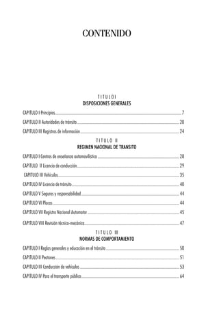 T I T U L O I
DISPOSICIONES GENERALES
CAPITULO I Principios.........................................................................................................................7
CAPITULO II Autoridades de tránsito..................................................................................................20
CAPITULO III Registros de información...............................................................................................24
T I T U L O II
REGIMEN NACIONAL DE TRANSITO
CAPITULO I Centros de enseñanza automovilística ..............................................................................28
CAPITULO II Licencia de conducción..................................................................................................29
CAPITULO III Vehículos....................................................................................................................35
CAPITULO IV Licencia de tránsito.......................................................................................................40
CAPITULO V Seguros y responsabilidad..............................................................................................44
CAPITULO VI Placas .........................................................................................................................44
CAPITULO VII Registro Nacional Automotor........................................................................................45
CAPITULO VIII Revisión técnico-mecánica...........................................................................................47
T I T U L O III
NORMAS DE COMPORTAMIENTO
CAPITULO I Reglas generales y educación en el tránsito......................................................................50
CAPITULO II Peatones ......................................................................................................................51
CAPITULO III Conducción de vehículos ...............................................................................................53
CAPITULO IV Para el transporte público..............................................................................................64
CONTENIDO
 