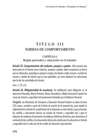 Secretaría de Tránsito y Transporte de Bogotá
[50]
T I T U L O I I I
NORMAS DE COMPORTAMIENTO
CAPITULO I
Reglas generales y educación en el tránsito
Artículo 55. Comportamiento del conductor, pasajero o peatón. Toda persona que
tome parte en el tránsito como conductor, pasajero o peatón, debe comportarse en forma
que no obstaculice, perjudique o ponga en riesgo a las demás y debe conocer y cumplir las
normas y señales de tránsito que le sean aplicables, así como obedecer las indicaciones
que le den las autoridades de tránsito.
Conc: 1, 57 y Ss.
Artículo 56. Obligatoriedad de enseñanza. Se establecerá como obligación en la
educación Preescolar, Básica Primaria, Básica Secundaria y Media Vocacional impartir los
cursos de tránsito y seguridad vial previamente diseñados por el Gobierno Nacional.
Parágrafo. Los Ministerios de Transporte y Educación Nacional tendrán un plazo de doce
(12) meses, contados a partir de la fecha de sanción de la presente ley, para expedir la
reglamentación atinente al cumplimiento de lo dispuesto en este artículo y para presentar
las cartillas y documentos básicos de estudio de tránsito y seguridad vial y para la
adopción de modernas herramientas tecnológicas didácticas dinámicas para dramatizar el
contenido de las cartillas y los documentos básicos de estudio para la educación en tránsito
y seguridad vial en cada uno de los niveles de educación aquí descritos.
 