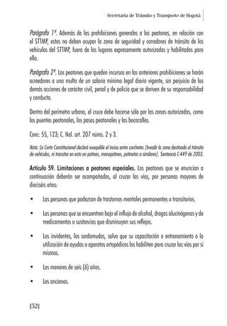 Secretaría de Tránsito y Transporte de Bogotá
[52]
Parágrafo 1º. Además de las prohibiciones generales a los peatones, en relación con
el STTMP, estos no deben ocupar la zona de seguridad y corredores de tránsito de los
vehículos del STTMP, fuera de los lugares expresamente autorizados y habilitados para
ello.
Parágrafo 2º. Los peatones que queden incursos en las anteriores prohibiciones se harán
acreedores a una multa de un salario mínimo legal diario vigente, sin perjuicio de las
demás acciones de carácter civil, penal y de policía que se deriven de su responsabilidad
y conducta.
Dentro del perímetro urbano, el cruce debe hacerse sólo por las zonas autorizadas, como
los puentes peatonales, los pasos peatonales y las bocacalles.
Conc: 55, 123; C. Nal. art. 207 núms. 2 y 3.
Nota: La Corte Constitucional declaró exequible el inciso entre corchetes [Invadir la zona destinada al tránsito
de vehículos, ni transitar en esta en patines, monopatines, patinetas o similares]. Sentencia C-449 de 2003.
Artículo 59. Limitaciones a peatones especiales. Los peatones que se enuncian a
continuación deberán ser acompañados, al cruzar las vías, por personas mayores de
dieciséis años:
• Las personas que padezcan de trastornos mentales permanentes o transitorios.
• Las personas que se encuentren bajo el influjo de alcohol, drogas alucinógenas y de
medicamentos o sustancias que disminuyan sus reflejos.
• Los invidentes, los sordomudos, salvo que su capacitación o entrenamiento o la
utilización de ayudas o aparatos ortopédicos los habiliten para cruzar las vías por sí
mismos.
• Los menores de seis (6) años.
• Los ancianos.
 