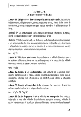 Código Nacional de Tránsito Terrestre
[53]
CAPITULO III
Conducción de vehículos
Artículo 60. Obligatoriedad de transitar por los carriles demarcados. Los vehículos
deben transitar, obligatoriamente, por sus respectivos carriles, dentro de las líneas de
demarcación, y atravesarlos solamente para efectuar maniobras de adelantamiento o de
cruce.
Parágrafo 1º. Los conductores no podrán transitar con vehículo automotor o de tracción
animal por la zona de seguridad y protección de la vía férrea.
Parágrafo 2º. Todo conductor, antes de efectuar un adelantamiento o cruce de una calzada
a otra o de un carril a otro, debe anunciar su intención por medio de las luces direccionales
y señales ópticas o audibles y efectuar la maniobra de forma que no entorpezca el tránsito,
ni ponga en peligro a los demás vehículos o peatones.
Conc: 68, 73.
Artículo 61. Vehículo en movimiento. Todo conductor de un vehículo deberá abstenerse
de realizar o adelantar acciones que afecten la seguridad en la conducción del vehículo
automotor, mientras este se encuentre en movimiento.
Conc: 60 y Ss.
Artículo 62. Respeto a los conglomerados. Todo conductor de un vehículo deberá
respetar las formaciones de tropas, desfiles, columnas motorizadas de fuerza pública,
procesiones, entierros, filas estudiantiles y las manifestaciones públicas y actividades
deportivas.
Artículo 63. Respeto a los derechos de los peatones. Los conductores de vehículos
deberán respetar los derechos e integridad de los peatones.
Conc: 67 y Ss. 74, 76 y 105.
Artículo 64. Cesión de paso en la vía a vehículos de emergencia. Todo conductor
debe ceder el paso a los vehículos de ambulancias, cuerpo de bomberos, vehículos de
socorro o emergencia y de la policía o ejército orillándose al costado derecho de la calzada
 