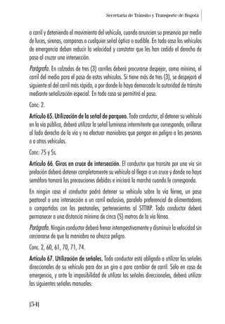 Secretaría de Tránsito y Transporte de Bogotá
[54]
o carril y deteniendo el movimiento del vehículo, cuando anuncien su presencia por medio
de luces, sirenas, campanas o cualquier señal óptica o audible. En todo caso los vehículos
de emergencia deben reducir la velocidad y constatar que les han cedido el derecho de
paso al cruzar una intersección.
Parágrafo. En calzadas de tres (3) carriles deberá procurarse despejar, como mínimo, el
carril del medio para el paso de estos vehículos. Si tiene más de tres (3), se despejará el
siguiente al del carril más rápido, o por donde lo haya demarcado la autoridad de tránsito
mediante señalización especial. En todo caso se permitirá el paso.
Conc: 2.
Artículo 65. Utilización de la señal de parqueo. Todo conductor, al detener su vehículo
en la vía pública, deberá utilizar la señal luminosa intermitente que corresponda, orillarse
al lado derecho de la vía y no efectuar maniobras que pongan en peligro a las personas
o a otros vehículos.
Conc: 75 y Ss.
Artículo 66. Giros en cruce de intersección. El conductor que transite por una vía sin
prelación deberá detener completamente su vehículo al llegar a un cruce y donde no haya
semáforo tomará las precauciones debidas e iniciará la marcha cuando le corresponda.
En ningún caso el conductor podrá detener su vehículo sobre la vía férrea, un paso
peatonal o una intersección o un carril exclusivo, paralelo preferencial de alimentadores
o compartidos con los peatonales, pertenecientes al STTMP. Todo conductor deberá
permanecer a una distancia mínima de cinco (5) metros de la vía férrea.
Parágrafo. Ningún conductor deberá frenar intempestivamente y disminuir la velocidad sin
cerciorarse de que la maniobra no ofrezca peligro.
Conc. 2, 60, 61, 70, 71, 74.
Artículo 67. Utilización de señales. Todo conductor está obligado a utilizar las señales
direccionales de su vehículo para dar un giro o para cambiar de carril. Sólo en caso de
emergencia, y ante la imposibilidad de utilizar las señales direccionales, deberá utilizar
las siguientes señales manuales:
 