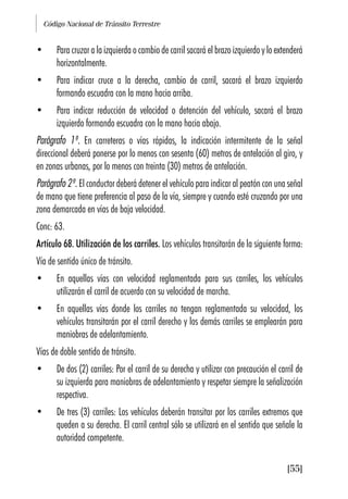 Código Nacional de Tránsito Terrestre
[55]
• Para cruzar a la izquierda o cambio de carril sacará el brazo izquierdo y lo extenderá
horizontalmente.
• Para indicar cruce a la derecha, cambio de carril, sacará el brazo izquierdo
formando escuadra con la mano hacia arriba.
• Para indicar reducción de velocidad o detención del vehículo, sacará el brazo
izquierdo formando escuadra con la mano hacia abajo.
Parágrafo 1º. En carreteras o vías rápidas, la indicación intermitente de la señal
direccional deberá ponerse por lo menos con sesenta (60) metros de antelación al giro, y
en zonas urbanas, por lo menos con treinta (30) metros de antelación.
Parágrafo 2º. El conductor deberá detener el vehículo para indicar al peatón con una señal
de mano que tiene preferencia al paso de la vía, siempre y cuando esté cruzando por una
zona demarcada en vías de baja velocidad.
Conc: 63.
Artículo 68. Utilización de los carriles. Los vehículos transitarán de la siguiente forma:
Vía de sentido único de tránsito.
• En aquellas vías con velocidad reglamentada para sus carriles, los vehículos
utilizarán el carril de acuerdo con su velocidad de marcha.
• En aquellas vías donde los carriles no tengan reglamentada su velocidad, los
vehículos transitarán por el carril derecho y los demás carriles se emplearán para
maniobras de adelantamiento.
Vías de doble sentido de tránsito.
• De dos (2) carriles: Por el carril de su derecha y utilizar con precaución el carril de
su izquierda para maniobras de adelantamiento y respetar siempre la señalización
respectiva.
• De tres (3) carriles: Los vehículos deberán transitar por los carriles extremos que
queden a su derecha. El carril central sólo se utilizará en el sentido que señale la
autoridad competente.
 