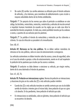 Secretaría de Tránsito y Transporte de Bogotá
[56]
• De cuatro (4) carriles: Los carriles exteriores se utilizarán para el tránsito ordinario
de vehículos, y los interiores, para maniobras de adelantamiento o para circular a
mayores velocidades dentro de los límites establecidos.
Parágrafo 1º. Sin perjuicio de las normas que sobre el particular se establecen en este
código, las bicicletas, motocicletas, motociclos, mototriciclos y vehículos de tracción animal
e impulsión humana transitarán de acuerdo con las reglas que en cada caso dicte la
autoridad de tránsito competente. En todo caso, estará prohibido transitar por los andenes
o aceras, o puentes de uso exclusivo para los peatones.
Parágrafo 2º. Se prohíbe el tránsito de motocicletas y motociclos por las ciclorrutas o
ciclovías. En caso de infracción se procederá a la inmovilización.
Conc: 60, 61.
Artículo 69. Retroceso en las vías públicas. No se deben realizar maniobras de
retroceso en las vías públicas, salvo en casos de estacionamiento o emergencia.
Los vehículos automotores no deben transitar sobre las aceras y zonas de seguridad, salvo
en el caso de entrada a garajes o sitios de estacionamiento, evento en el cual respetarán
la prelación de los peatones que circulan por las aceras o andenes.
Parágrafo. El conductor no debe detener o estacionar su vehículo, por ningún motivo,
dentro de la zona destinada al tránsito de peatones.
Conc: 61, 63, 76.
Artículo 70. Prelación en intersecciones o giros. Normas de prelación en intersecciones
y situaciones de giros en las cuales dos (2) o más vehículos puedan interferir:
• Cuando dos (2) o más vehículos transiten en sentido contrario por una vía de doble
sentido de tránsito e intenten girar al mismo lado, tiene prelación el que va a girar
a la derecha. En las pendientes, tiene prelación el vehículo que sube.
• En intersecciones no señalizadas, salvo en glorietas, tiene prelación el vehículo que
se encuentre a la derecha.
 