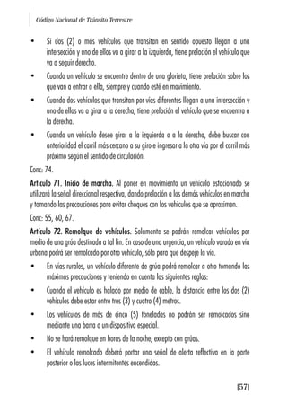 Código Nacional de Tránsito Terrestre
[57]
• Si dos (2) o más vehículos que transitan en sentido opuesto llegan a una
intersección y uno de ellos va a girar a la izquierda, tiene prelación el vehículo que
va a seguir derecho.
• Cuando un vehículo se encuentre dentro de una glorieta, tiene prelación sobre los
que van a entrar a ella, siempre y cuando esté en movimiento.
• Cuando dos vehículos que transitan por vías diferentes llegan a una intersección y
uno de ellos va a girar a la derecha, tiene prelación el vehículo que se encuentra a
la derecha.
• Cuando un vehículo desee girar a la izquierda o a la derecha, debe buscar con
anterioridad el carril más cercano a su giro e ingresar a la otra vía por el carril más
próximo según el sentido de circulación.
Conc: 74.
Artículo 71. Inicio de marcha. Al poner en movimiento un vehículo estacionado se
utilizará la señal direccional respectiva, dando prelación a los demás vehículos en marcha
y tomando las precauciones para evitar choques con los vehículos que se aproximen.
Conc: 55, 60, 67.
Artículo 72. Remolque de vehículos. Solamente se podrán remolcar vehículos por
medio de una grúa destinada a tal fin. En caso de una urgencia, un vehículo varado en vía
urbana podrá ser remolcado por otro vehículo, sólo para que despeje la vía.
• En vías rurales, un vehículo diferente de grúa podrá remolcar a otro tomando las
máximas precauciones y teniendo en cuenta las siguientes reglas:
• Cuando el vehículo es halado por medio de cable, la distancia entre los dos (2)
vehículos debe estar entre tres (3) y cuatro (4) metros.
• Los vehículos de más de cinco (5) toneladas no podrán ser remolcados sino
mediante una barra o un dispositivo especial.
• No se hará remolque en horas de la noche, excepto con grúas.
• El vehículo remolcado deberá portar una señal de alerta reflectiva en la parte
posterior o las luces intermitentes encendidas.
 