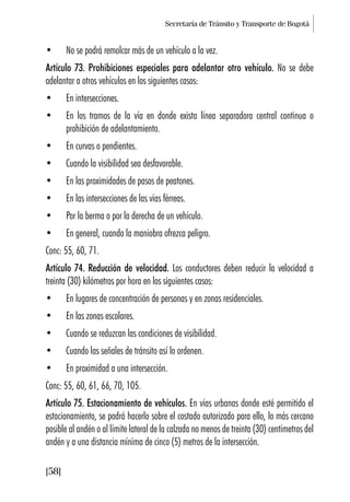 Secretaría de Tránsito y Transporte de Bogotá
[58]
• No se podrá remolcar más de un vehículo a la vez.
Artículo 73. Prohibiciones especiales para adelantar otro vehículo. No se debe
adelantar a otros vehículos en los siguientes casos:
• En intersecciones.
• En los tramos de la vía en donde exista línea separadora central continua o
prohibición de adelantamiento.
• En curvas o pendientes.
• Cuando la visibilidad sea desfavorable.
• En las proximidades de pasos de peatones.
• En las intersecciones de las vías férreas.
• Por la berma o por la derecha de un vehículo.
• En general, cuando la maniobra ofrezca peligro.
Conc: 55, 60, 71.
Artículo 74. Reducción de velocidad. Los conductores deben reducir la velocidad a
treinta (30) kilómetros por hora en los siguientes casos:
• En lugares de concentración de personas y en zonas residenciales.
• En las zonas escolares.
• Cuando se reduzcan las condiciones de visibilidad.
• Cuando las señales de tránsito así lo ordenen.
• En proximidad a una intersección.
Conc: 55, 60, 61, 66, 70, 105.
Artículo 75. Estacionamiento de vehículos. En vías urbanas donde esté permitido el
estacionamiento, se podrá hacerlo sobre el costado autorizado para ello, lo más cercano
posible al andén o al límite lateral de la calzada no menos de treinta (30) centímetros del
andén y a una distancia mínima de cinco (5) metros de la intersección.
 