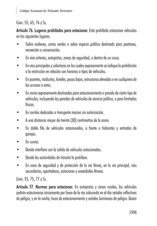 Código Nacional de Tránsito Terrestre
[59]
Conc: 55, 65, 76 y Ss.
Artículo 76. Lugares prohibidos para estacionar. Está prohibido estacionar vehículos
en los siguientes lugares:
• Sobre andenes, zonas verdes o sobre espacio público destinado para peatones,
recreación o conservación.
• En vías arterias, autopistas, zonas de seguridad, o dentro de un cruce.
• En vías principales y colectoras en las cuales expresamente se indique la prohibición
o la restricción en relación con horarios o tipos de vehículos.
• En puentes, viaductos, túneles, pasos bajos, estructuras elevadas o en cualquiera de
los accesos a estos.
• En zonas expresamente destinadas para estacionamiento o parada de cierto tipo de
vehículos, incluyendo las paradas de vehículos de servicio público, o para limitados
físicos.
• En carriles dedicados a transporte masivo sin autorización.
• A una distancia mayor de treinta (30) centímetros de la acera.
• En doble fila de vehículos estacionados, o frente a hidrantes y entradas de
garajes.
• En curvas.
• Donde interfiera con la salida de vehículos estacionados.
• Donde las autoridades de tránsito lo prohíban.
• En zona de seguridad y de protección de la vía férrea, en la vía principal, vías
secundarias, apartaderos, estaciones y anexidades férreas.
Conc: 55, 75, 77 y Ss.
Artículo 77. Normas para estacionar. En autopistas y zonas rurales, los vehículos
podrán estacionarse únicamente por fuera de la vía colocando en el día señales reflectivas
de peligro, y en la noche, luces de estacionamiento y señales luminosas de peligro. Quien
 