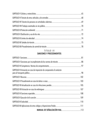 CAPITULO V Ciclistas y motociclistas..................................................................................................65
CAPITULO VI Tránsito de otros vehículos y de animales .......................................................................68
CAPITULO VII Tránsito de personas en actividades colectivas................................................................69
CAPITULO VIII Trabajos eventuales en vía pública...............................................................................70
CAPITULO IX Protección ambiental ....................................................................................................71
CAPITULO X Clasificación y uso de las vías .........................................................................................72
CAPITULO XI Límites de velocidad .....................................................................................................74
CAPITULO XII Señales de tránsito......................................................................................................75
CAPITULO XIII Procedimientos de control de tránsito ...........................................................................78
T I T U L O I V
SANCIONES Y PROCEDIMIENTOS
CAPITULO I Sanciones......................................................................................................................81
CAPITULO II Sanciones por incumplimiento de las normas de tránsito ..................................................88
CAPITULO III Competencia. Normas de comportamiento......................................................................97
CAPITULO IV Actuación en caso de imposición de comparendo al conductor
para el transporte público.................................................................................................................98
CAPITULO V Recursos.....................................................................................................................102
CAPITULO VI Procedimiento en caso de daños a cosas.......................................................................103
CAPITULO VII Actualización en caso de infracciones penales..............................................................105
CAPITULO VIII Actuación en caso de embriaguez ..............................................................................107
CAPITULO IX Sanciones especiales...................................................................................................108
CAPITULO X Ejecución de la sanción................................................................................................109
CAPITULO XI Caducidad..................................................................................................................110
CAPITULO XII Aplicaciones de otros códigos y disposiciones finales.....................................................111
MANUAL DE SEÑALIZACIÓN VIAL..........................................113
 